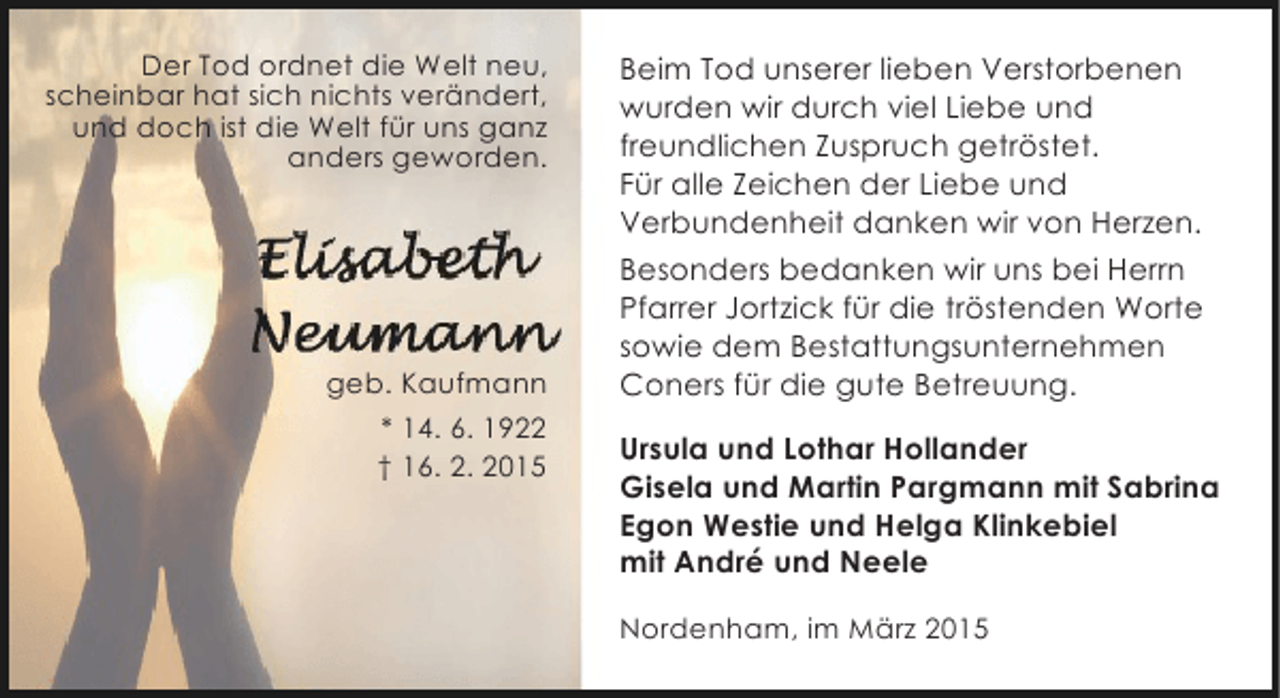 <p>Der Tod ordnet die Welt neu,<br />scheinbar hat sich nichts verändert,<br />und doch ist die Welt für uns ganz<br />anders geworden.</p><p>geb. Kaufmann<br />* 14. 6. 1922<br />† 16. 2. 2015</p><p>Beim Tod unserer lieben Verstorbenen<br />wurden wir durch viel Liebe und<br />freundlichen Zuspruch getröstet.<br />Für alle Zeichen der Liebe und<br />Verbundenheit danken wir von Herzen.<br />Besonders bedanken wir uns bei Herrn<br />Pfarrer Jortzick für die tröstenden Worte<br />sowie dem Bestattungsunternehmen<br />Coners für die gute Betreuung.<br />Ursula und Lothar Hollander<br />Gisela und Martin Pargmann mit Sabrina<br />Egon Westie und Helga Klinkebiel<br />mit André und Neele<br />Nordenham, im März 2015</p>
