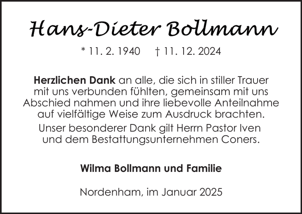 <p>* 11. 2. 1940</p>
<p>† 11. 12. 2024</p>
<p>Herzlichen Dank an alle, die sich in stiller Trauer<br />mit uns verbunden fühlten, gemeinsam mit uns<br />Abschied nahmen und ihre liebevolle Anteilnahme<br />auf vielfältige Weise zum Ausdruck brachten.<br />Unser besonderer Dank gilt Herrn Pastor Iven<br />und dem Bestattungsunternehmen Coners.<br />Wilma Bollmann und Familie<br />Nordenham, im Januar 2025</p>