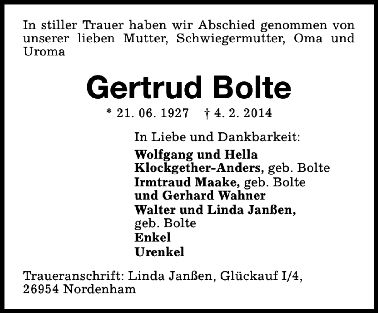 <p>In stiller Trauer haben wir Abschied genommen von<br />unserer lieben Mutter, Schwiegermutter, Oma und<br />Uroma</p><p>Gertrud Bolte<br />* 21. 06. 1927</p><p>† 4. 2. 2014</p><p>In Liebe und Dankbarkeit:<br />Wolfgang und Hella<br />Klockgether-Anders, geb. Bolte<br />Irmtraud Maake, geb. Bolte<br />und Gerhard Wahner<br />Walter und Linda Janßen,<br />geb. Bolte<br />Enkel<br />Urenkel<br />Traueranschrift: Linda Janßen, Glückauf I/4,<br />26954 Nordenham</p>