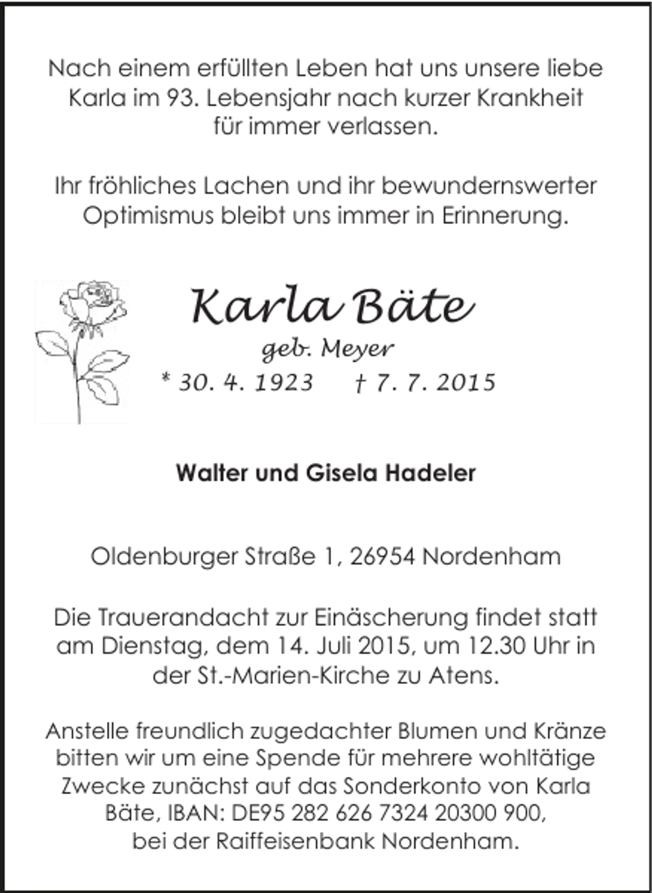 <p>Nach einem erfüllten Leben hat uns unsere liebe<br />Karla im 93. Lebensjahr nach kurzer Krankheit<br />für immer verlassen.<br />Ihr fröhliches Lachen und ihr bewundernswerter<br />Optimismus bleibt uns immer in Erinnerung.</p><p>Karla Bäte</p><p>geb. Meyer<br />* 30. 4. 1923<br />† 7. 7. 2015</p><p>Walter und Gisela Hadeler<br />Oldenburger Straße 1, 26954 Nordenham<br />Die Trauerandacht zur Einäscherung findet statt<br />am Dienstag, dem 14. Juli 2015, um 12.30 Uhr in<br />der St.-Marien-Kirche zu Atens.<br />Anstelle freundlich zugedachter Blumen und Kränze<br />bitten wir um eine Spende für mehrere wohltätige<br />Zwecke zunächst auf das Sonderkonto von Karla<br />Bäte, IBAN: DE95 282 626 7324 20300 900,<br />bei der Raiffeisenbank Nordenham.</p>