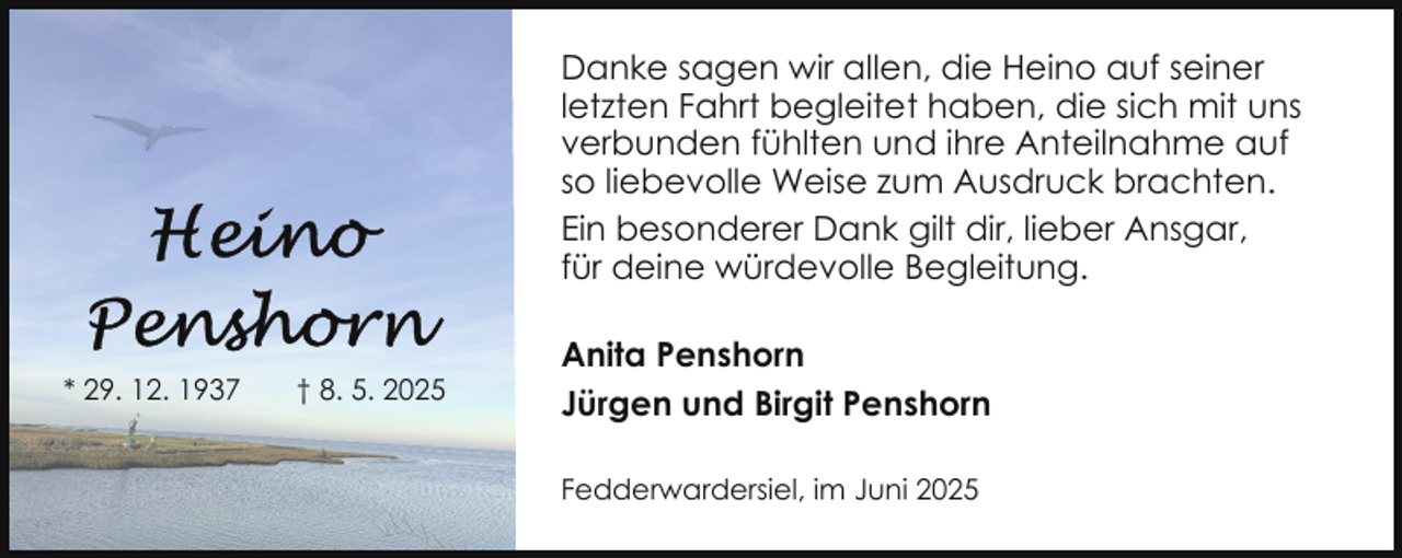 <p>Danke sagen wir allen, die Heino auf seiner<br />letzten Fahrt begleitet haben, die sich mit uns<br />verbunden fühlten und ihre Anteilnahme auf<br />so liebevolle Weise zum Ausdruck brachten.<br />Ein besonderer Dank gilt dir, lieber Ansgar,<br />für deine würdevolle Begleitung.<br />* 29. 12. 1937</p>
<p>† 8. 5. 2025</p>
<p>Anita Penshorn<br />Jürgen und Birgit Penshorn<br />Fedderwardersiel, im Juni 2025</p>