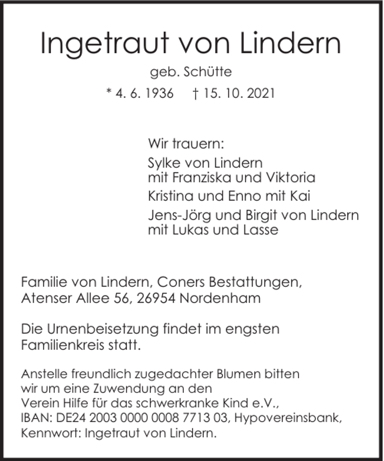 <p>Ingetraut von Lindern<br />geb. Schütte</p><p>* 4. 6. 1936</p><p>† 15. 10. 2021</p><p>Wir trauern:<br />Sylke von Lindern<br />mit Franziska und Viktoria<br />Kristina und Enno mit Kai<br />Jens-Jörg und Birgit von Lindern<br />mit Lukas und Lasse<br />Familie von Lindern, Coners Bestattungen,<br />Atenser Allee 56, 26954 Nordenham<br />Die Urnenbeisetzung findet im engsten<br />Familienkreis statt.<br />Anstelle freundlich zugedachter Blumen bitten<br />wir um eine Zuwendung an den<br />Verein Hilfe für das schwerkranke Kind e.V.,<br />IBAN: DE24 2003 08 7713 03, Hypovereinsbank,<br />Kennwort: Ingetraut von Lindern.</p>