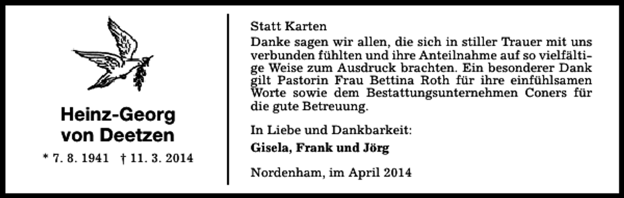 <p>Heinz-Georg<br />von Deetzen<br />* 7. 8. 1941 † 11. 3. 2014</p><p>Statt Karten<br />Danke sagen wir allen, die sich in stiller Trauer mit uns<br />verbunden fühlten und ihre Anteilnahme auf so vielfältige Weise zum Ausdruck brachten. Ein besonderer Dank<br />gilt Pastorin Frau Bettina Roth für ihre einfühlsamen<br />Worte sowie dem Bestattungsunternehmen Coners für<br />die gute Betreuung.<br />In Liebe und Dankbarkeit:<br />Gisela, Frank und Jörg<br />Nordenham, im April 2014</p>