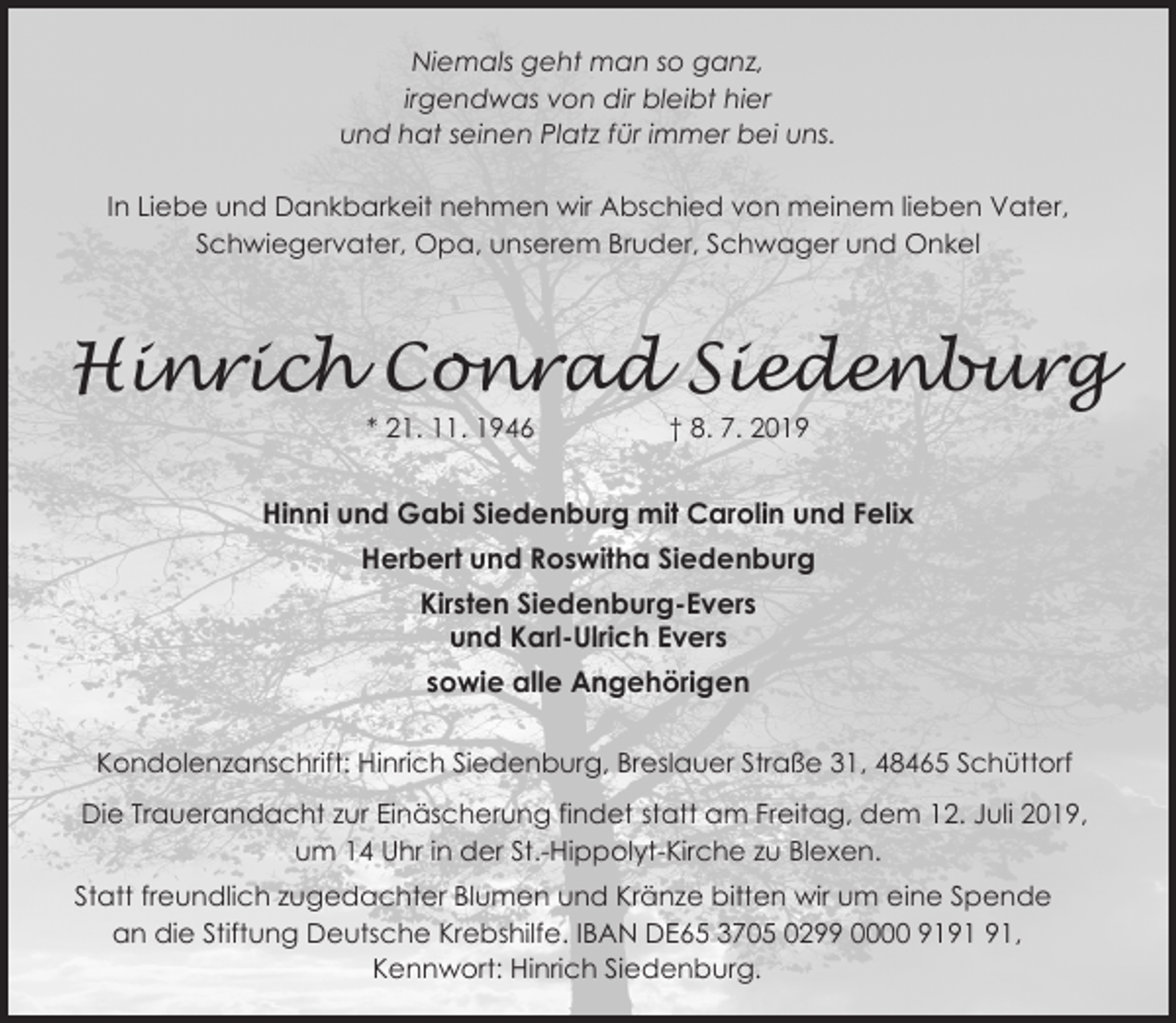 <p>Niemals geht man so ganz,<br />irgendwas von dir bleibt hier<br />und hat seinen Platz für immer bei uns.</p><p>In Liebe und Dankbarkeit nehmen wir Abschied von meinem lieben Vater,<br />Schwiegervater, Opa, unserem Bruder, Schwager und Onkel</p><p>Hinrich Conrad Siedenburg<br />* 21. 11. 1946</p><p>† 8. 7. 2019</p><p>Hinni und Gabi Siedenburg mit Carolin und Felix<br />Herbert und Roswitha Siedenburg<br />Kirsten Siedenburg-Evers<br />und Karl-Ulrich Evers<br />sowie alle Angehörigen<br />Kondolenzanschrift: Hinrich Siedenburg, Breslauer Straße 31, 48465 Schüttorf<br />Die Trauerandacht zur Einäscherung findet statt am Freitag, dem 12. Juli 2019,<br />um 14 Uhr in der St.-Hippolyt-Kirche zu Blexen.<br />Statt freundlich zugedachter Blumen und Kränze bitten wir um eine Spende<br />an die Stiftung Deutsche Krebshilfe. IBAN DE65 3705 0299 0000 91,<br />Kennwort: Hinrich Siedenburg.</p>