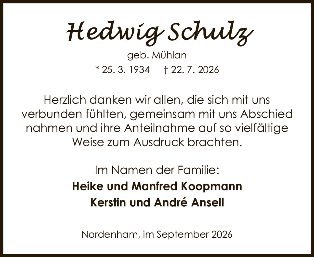 <p>geb. Mühlan</p>
<p>* 25. 3. 1934 † 22. 7. 2026</p>
<p>Herzlich danken wir allen, die sich mit uns verbunden fühlten, gemeinsam mit uns Abschied nahmen und ihre Anteilnahme auf so vielfältige Weise zum Ausdruck brachten.</p>
<p>Im Namen der Familie:</p>
<p><strong>Heike und Manfred Koopmann</strong></p>
<p><strong>Kerstin und André Ansell</strong></p>
<p>Nordenham, im September 2026</p>