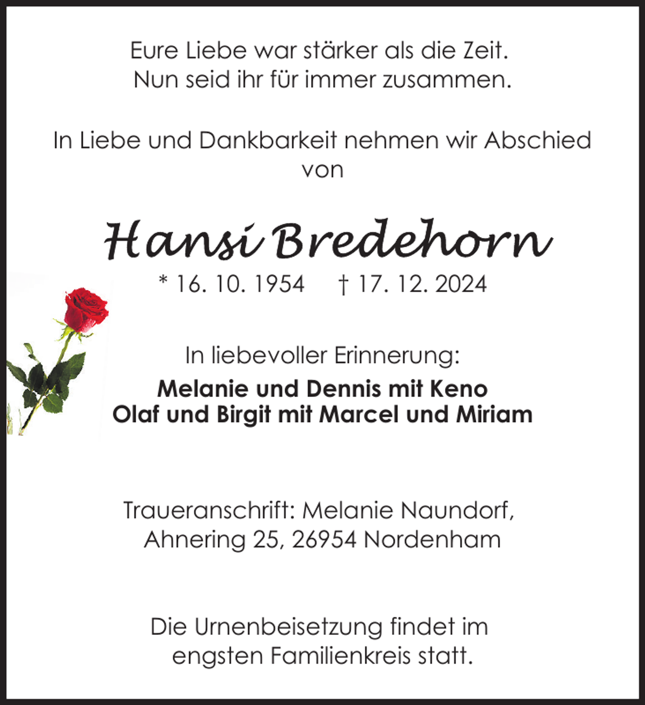 <p>Eure Liebe war stärker als die Zeit.<br />Nun seid ihr für immer zusammen.<br />In Liebe und Dankbarkeit nehmen wir Abschied<br />von</p>
<p>* 16. 10. 1954</p>
<p>† 17. 12. 2024</p>
<p>In liebevoller Erinnerung:<br />Melanie und Dennis mit Keno<br />Olaf und Birgit mit Marcel und Miriam</p>
<p>Traueranschrift: Melanie Naundorf,<br />Ahnering 25, 26954 Nordenham<br />Die Urnenbeisetzung findet im<br />engsten Familienkreis statt.</p>