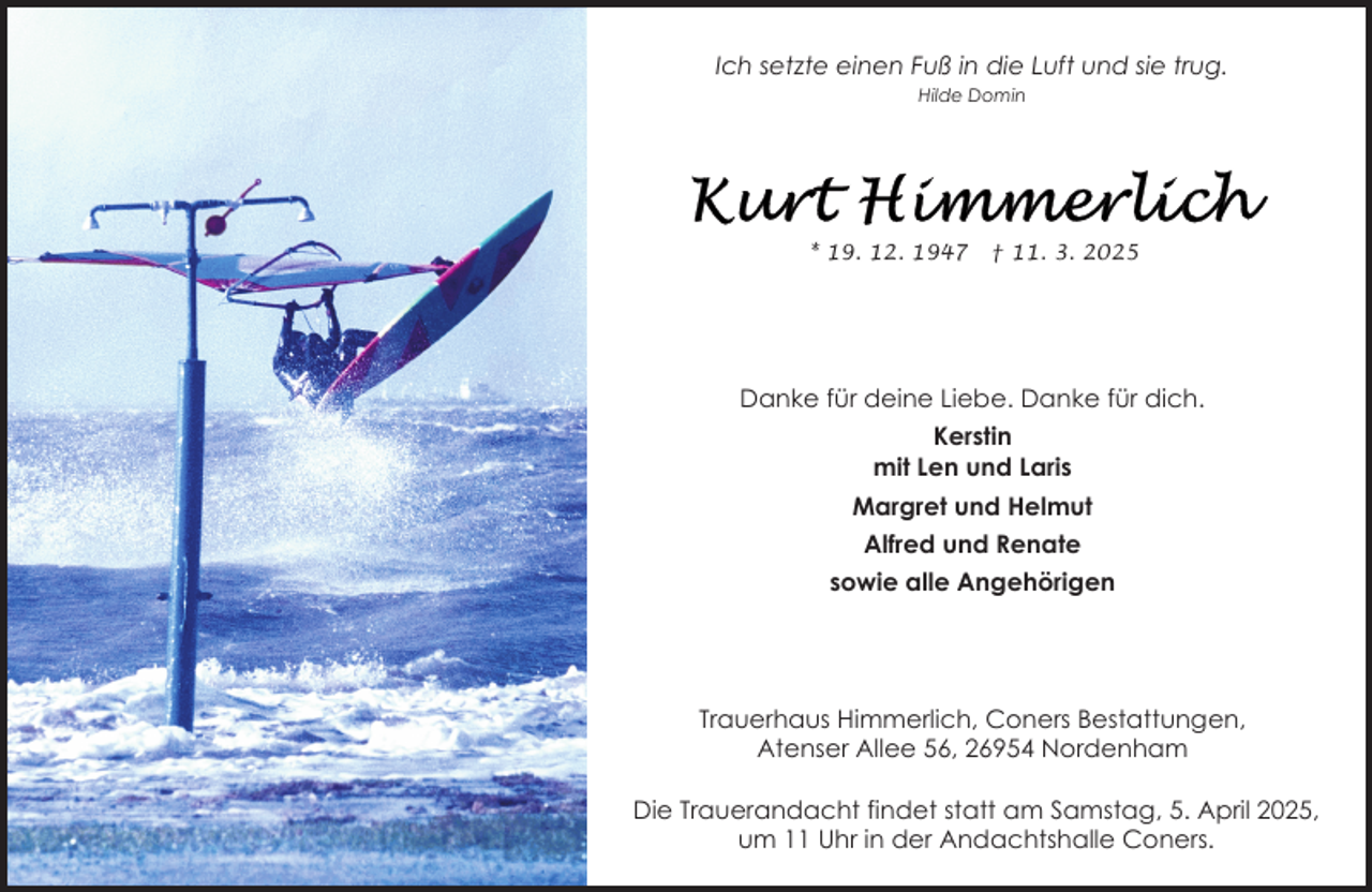 <p>Ich setzte einen Fuß in die Luft und sie trug.<br />Hilde Domin</p>
<p>* 19. 12. 1947</p>
<p>† 11. 3. 2025</p>
<p>Danke für deine Liebe. Danke für dich.<br />Kerstin<br />mit Len und Laris<br />Margret und Helmut<br />Alfred und Renate<br />sowie alle Angehörigen</p>
<p>Trauerhaus Himmerlich, Coners Bestattungen,<br />Atenser Allee 56, 26954 Nordenham<br />Die Trauerandacht findet statt am Samstag, 5. April 2025,<br />um 11 Uhr in der Andachtshalle Coners.</p>