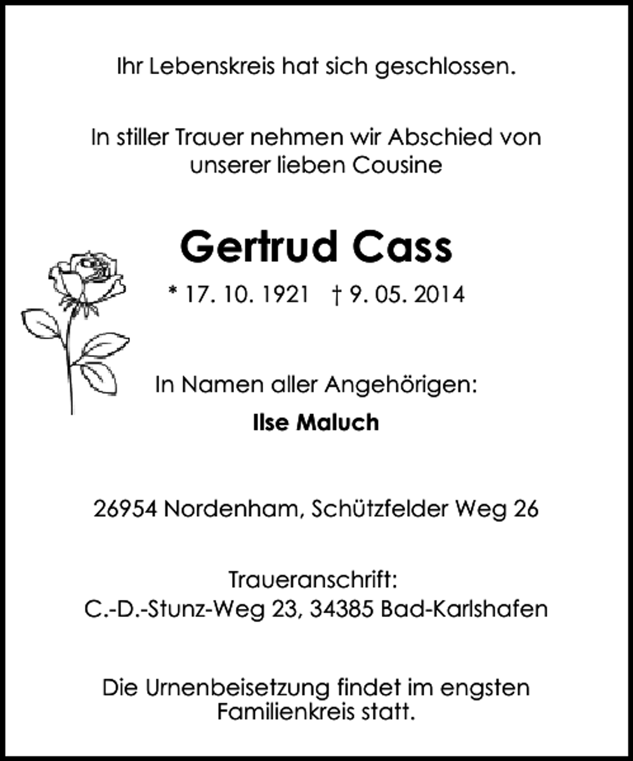 <p>Ihr Lebenskreis hat sich geschlossen.<br />In stiller Trauer nehmen wir Abschied von<br />unserer lieben Cousine</p><p>Gertrud Cass<br />* 17. 10. 1921 † 9. 05. 2014</p><p>In Namen aller Angehörigen:<br />Ilse Maluch<br />26954 Nordenham, Schützfelder Weg 26<br />Traueranschrift:<br />C.-D.-Stunz-Weg 23, 34385 Bad-Karlshafen<br />Die Urnenbeisetzung findet im engsten<br />Familienkreis statt.</p>