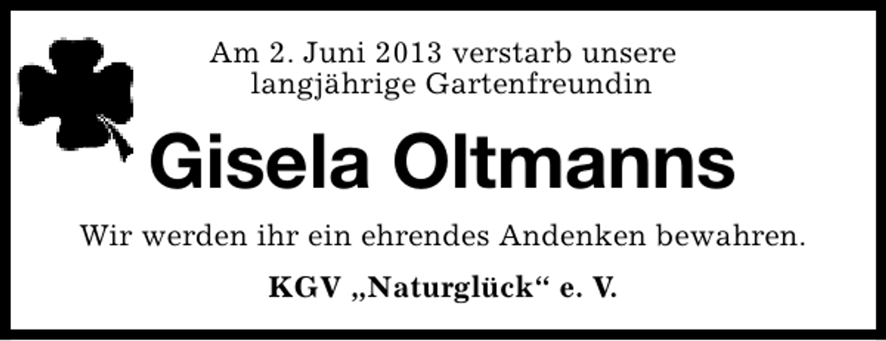 <p>Am 2. Juni 2013 verstarb unsere<br />langjährige Gartenfreundin</p><p>Gisela Oltmanns<br />Wir werden ihr ein ehrendes Andenken bewahren.<br />KGV „Naturglück“ e. V.</p>