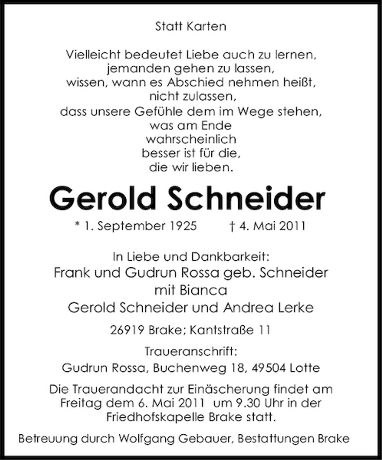 <p>Statt Karten Vielleicht bedeutet Liebe auch zu lernen, jemanden gehen zu lassen, wissen, wann es Abschied nehmen heißt, nicht zulassen, dass unsere Gefühle dem im Wege stehen, was am Ende wahrscheinlich besser ist für die, die wir lieben.</p><p>Gerold Schneider<br />* 1. September 1925 † 4. Mai 2011 In Liebe und Dankbarkeit:</p><p>Frank und Gudrun Rossa geb. Schneider mit Bianca Gerold Schneider und Andrea Lerke<br />26919 Brake; Kantstraße 11 Traueranschrift: Gudrun Rossa, Buchenweg 18, 49504 Lotte Die Trauerandacht zur Einäscherung findet am Freitag dem 6. Mai 2011 um 9.30 Uhr in der Friedhofskapelle Brake statt.<br />Betreuung durch Wolfgang Gebauer, Bestattungen Brake</p>