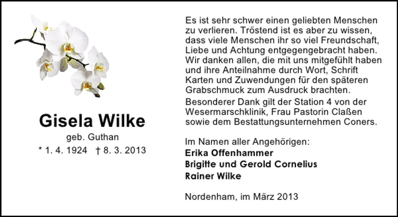 <p>Gisela Wilke</p><p>geb. Guthan<br />* 1. 4. 1924 † 8. 3. 2013</p><p>Es ist sehr schwer einen geliebten Menschen<br />zu verlieren. Tröstend ist es aber zu wissen,<br />dass viele Menschen ihr so viel Freundschaft,<br />Liebe und Achtung entgegengebracht haben.<br />Wir danken allen, die mit uns mitgefühlt haben<br />und ihre Anteilnahme durch Wort, Schrift<br />Karten und Zuwendungen für den späteren<br />Grabschmuck zum Ausdruck brachten.<br />Besonderer Dank gilt der Station 4 von der<br />Wesermarschklinik, Frau Pastorin Claßen<br />sowie dem Bestattungsunternehmen Coners.<br />Im Namen aller Angehörigen:<br />Erika Offenhammer<br />Brigitte und Gerold Cornelius<br />Rainer Wilke<br />Nordenham, im März 2013</p>
