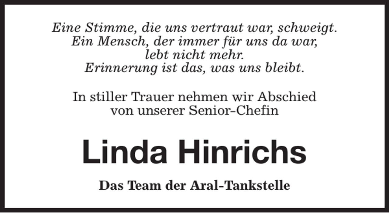 <p>Eine Stimme, die uns vertraut war, schweigt.<br />Ein Mensch, der immer für uns da war,<br />lebt nicht mehr.<br />Erinnerung ist das, was uns bleibt.<br />In stiller Trauer nehmen wir Abschied<br />von unserer Senior-Chefin</p><p>Linda Hinrichs<br />Das Team der Aral-Tankstelle</p>