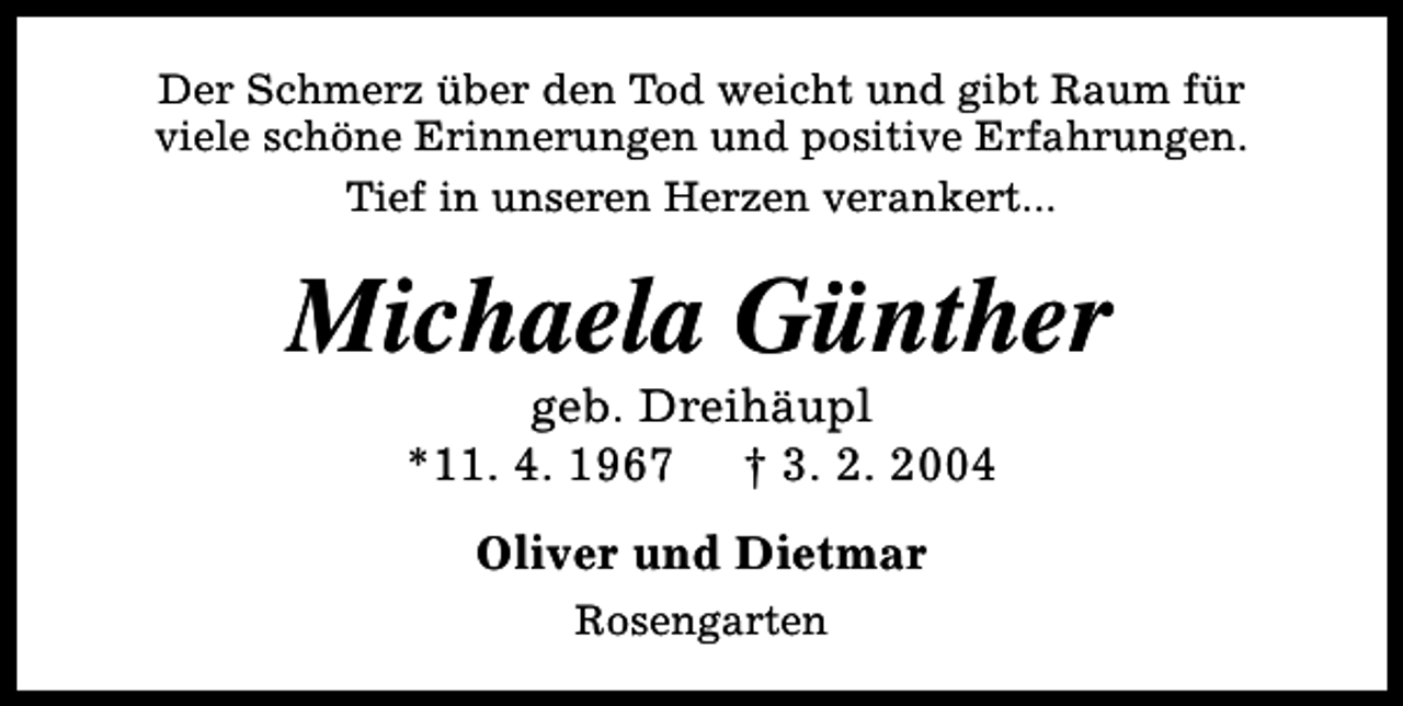 <p>Der Schmerz über den Tod weicht und gibt Raum für<br />viele schöne Erinnerungen und positive Erfahrungen.<br />Tief in unseren Herzen verankert...</p><p>Michaela Günther<br />geb. Dreihäupl<br />*11. 4. 1967 † 3. 2. 2004<br />Oliver und Dietmar<br />Rosengarten</p>