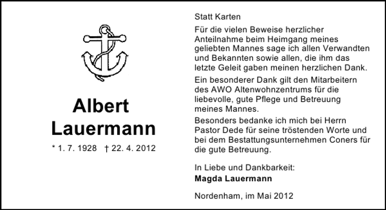 <p>Albert<br />Lauermann<br />* 1. 7. 1928 † 22. 4. 2012</p><p>Statt Karten<br />Für die vielen Beweise herzlicher<br />Anteilnahme beim Heimgang meines<br />geliebten Mannes sage ich allen Verwandten<br />und Bekannten sowie allen, die ihm das<br />letzte Geleit gaben meinen herzlichen Dank.<br />Ein besonderer Dank gilt den Mitarbeitern<br />des AWO Altenwohnzentrums für die<br />liebevolle, gute Pflege und Betreuung<br />meines Mannes.<br />Besonders bedanke ich mich bei Herrn<br />Pastor Dede für seine tröstenden Worte und<br />bei dem Bestattungsunternehmen Coners für<br />die gute Betreuung.<br />In Liebe und Dankbarkeit:<br />Magda Lauermann<br />Nordenham, im Mai 2012</p>