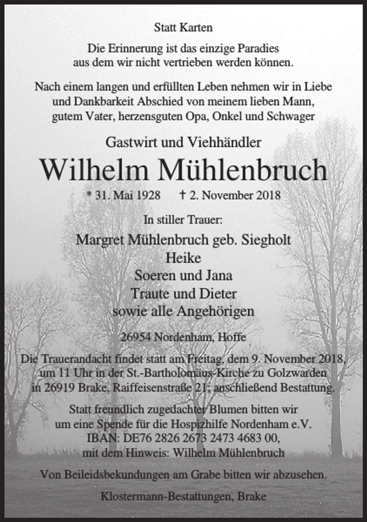 <p>Statt Karten<br />Die Erinnerung ist das einzige Paradies<br />aus dem wir nicht vertrieben werden können.<br />Nach einem langen und erfüllten Leben nehmen wir in Liebe<br />und Dankbarkeit Abschied von meinem lieben Mann,<br />gutem Vater, herzensguten Opa, Onkel und Schwager</p><p>Gastwirt und Viehhändler</p><p>Wilhelm Mühlenbruch<br />* 31. Mai 1928</p><p>B 2. November 2018</p><p>In stiller Trauer:</p><p>Margret Mühlenbruch geb. Siegholt<br />Heike<br />Soeren und Jana<br />Traute und Dieter<br />sowie alle Angehörigen<br />26954 Nordenham, Hoffe<br />Die Trauerandacht findet statt am Freitag, dem 9. November 2018,<br />um 11 Uhr in der St.-Bartholomäus-Kirche zu Golzwarden<br />in 26919 Brake, Raiffeisenstraße 21; anschließend Bestattung.<br />Statt freundlich zugedachter Blumen bitten wir<br />um eine Spende für die Hospizhilfe Nordenham e.V.<br />IBAN: DE76 2873 2473 4683 00,<br />mit dem Hinweis: Wilhelm Mühlenbruch<br />Von Beileidsbekundungen am Grabe bitten wir abzusehen.<br />Klostermann-Bestattungen, Brake</p>