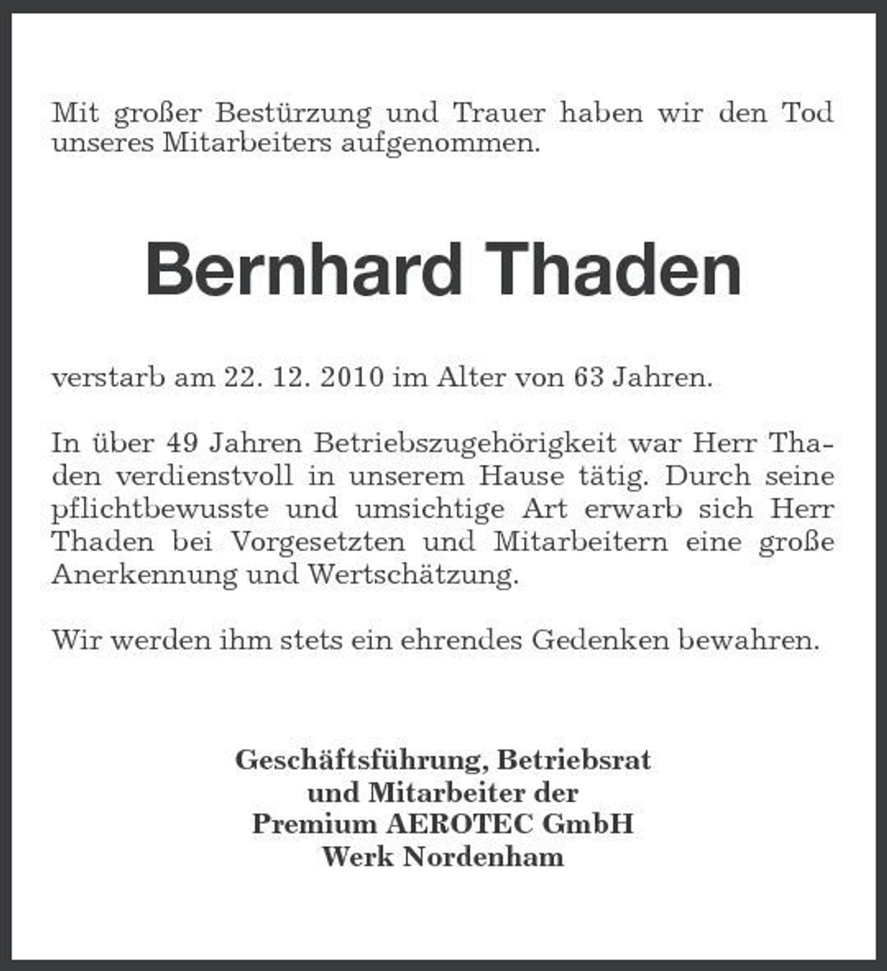 <p>Mit großer Bestürzung und Trauer haben wir den Tod unseres Mitarbeiters aufgenommen.</p>
<p>Bernhard Thaden<br />verstarb am 22. 12. 2010 im Alter von 63 Jahren. In über 49 Jahren Betriebszugehörigkeit war Herr Thaden verdienstvoll in unserem Hause tätig. Durch seine pflichtbewusste und umsichtige Art erwarb sich Herr Thaden bei Vorgesetzten und Mitarbeitern eine große Anerkennung und Wertschätzung. Wir werden ihm stets ein ehrendes Gedenken bewahren.</p>
<p>Geschäftsführung, Betriebsrat und Mitarbeiter der Premium AEROTEC GmbH Werk Nordenham</p>