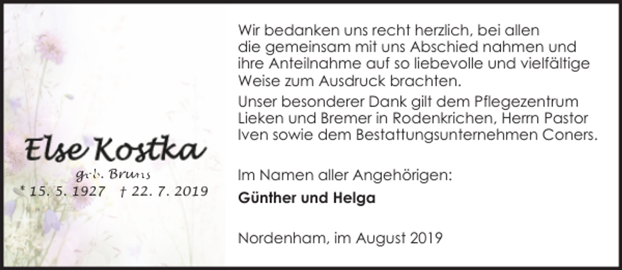 <p>Wir bedanken uns recht herzlich, bei allen<br />die gemeinsam mit uns Abschied nahmen und<br />ihre Anteilnahme auf so liebevolle und vielfältige<br />Weise zum Ausdruck brachten.<br />Unser besonderer Dank gilt dem Pflegezentrum<br />Lieken und Bremer in Rodenkrichen, Herrn Pastor<br />Iven sowie dem Bestattungsunternehmen Coners.<br />ge<br />g<br />eb. Brun<br />uns<br />* 15. 5. 1927 † 22. 7. 2019</p><p>Im Namen aller Angehörigen:<br />Günther und Helga<br />Nordenham, im August 2019</p>
