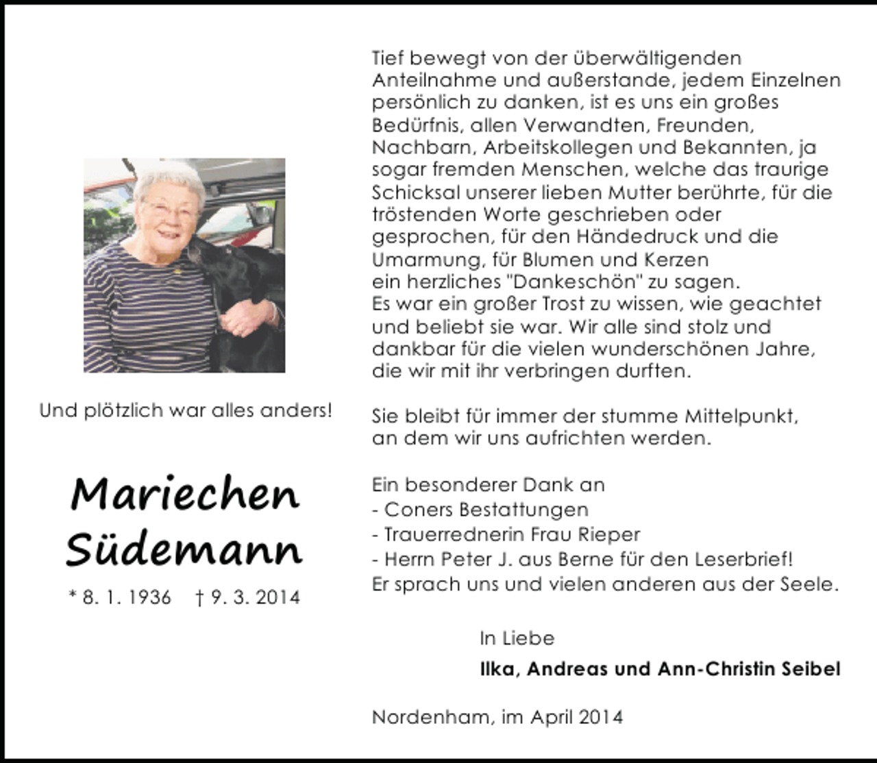 <p>Tief bewegt von der überwältigenden<br />Anteilnahme und außerstande, jedem Einzelnen<br />persönlich zu danken, ist es uns ein großes<br />Bedürfnis, allen Verwandten, Freunden,<br />Nachbarn, Arbeitskollegen und Bekannten, ja<br />sogar fremden Menschen, welche das traurige<br />Schicksal unserer lieben Mutter berührte, für die<br />tröstenden Worte geschrieben oder<br />gesprochen, für den Händedruck und die<br />Umarmung, für Blumen und Kerzen<br />ein herzliches "Dankeschön" zu sagen.<br />Es war ein großer Trost zu wissen, wie geachtet<br />und beliebt sie war. Wir alle sind stolz und<br />dankbar für die vielen wunderschönen Jahre,<br />die wir mit ihr verbringen durften.<br />Und plötzlich war alles anders!</p><p>Mariechen<br />Südemann<br />* 8. 1. 1936</p><p>† 9. 3. 2014</p><p>Sie bleibt für immer der stumme Mittelpunkt,<br />an dem wir uns aufrichten werden.<br />Ein besonderer Dank an<br />- Coners Bestattungen<br />- Trauerrednerin Frau Rieper<br />- Herrn Peter J. aus Berne für den Leserbrief!<br />Er sprach uns und vielen anderen aus der Seele.<br />In Liebe<br />Ilka, Andreas und Ann-Christin Seibel<br />Nordenham, im April 2014</p>