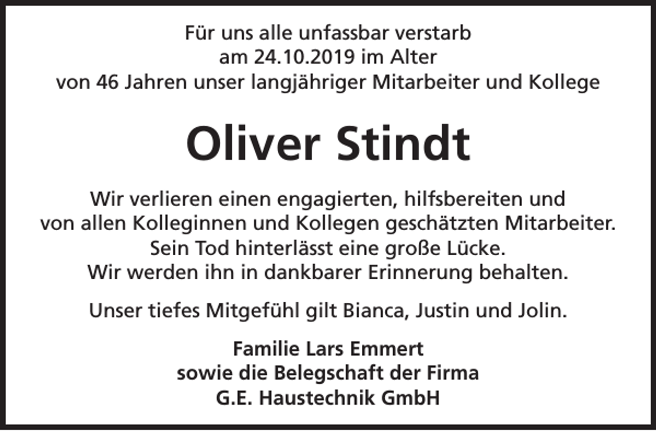 <p>Für uns alle unfassbar verstarb<br />am 24.10.2019 im Alter<br />von 46 Jahren unser langjähriger Mitarbeiter und Kollege</p><p>Oliver Stindt<br />Wir verlieren einen engagierten, hilfsbereiten und<br />von allen Kolleginnen und Kollegen geschätzten Mitarbeiter.<br />Sein Tod hinterlässt eine große Lücke.<br />Wir werden ihn in dankbarer Erinnerung behalten.<br />Unser tiefes Mitgefühl gilt Bianca, Justin und Jolin.<br />Familie Lars Emmert<br />sowie die Belegschaft der Firma<br />G.E. Haustechnik GmbH</p>