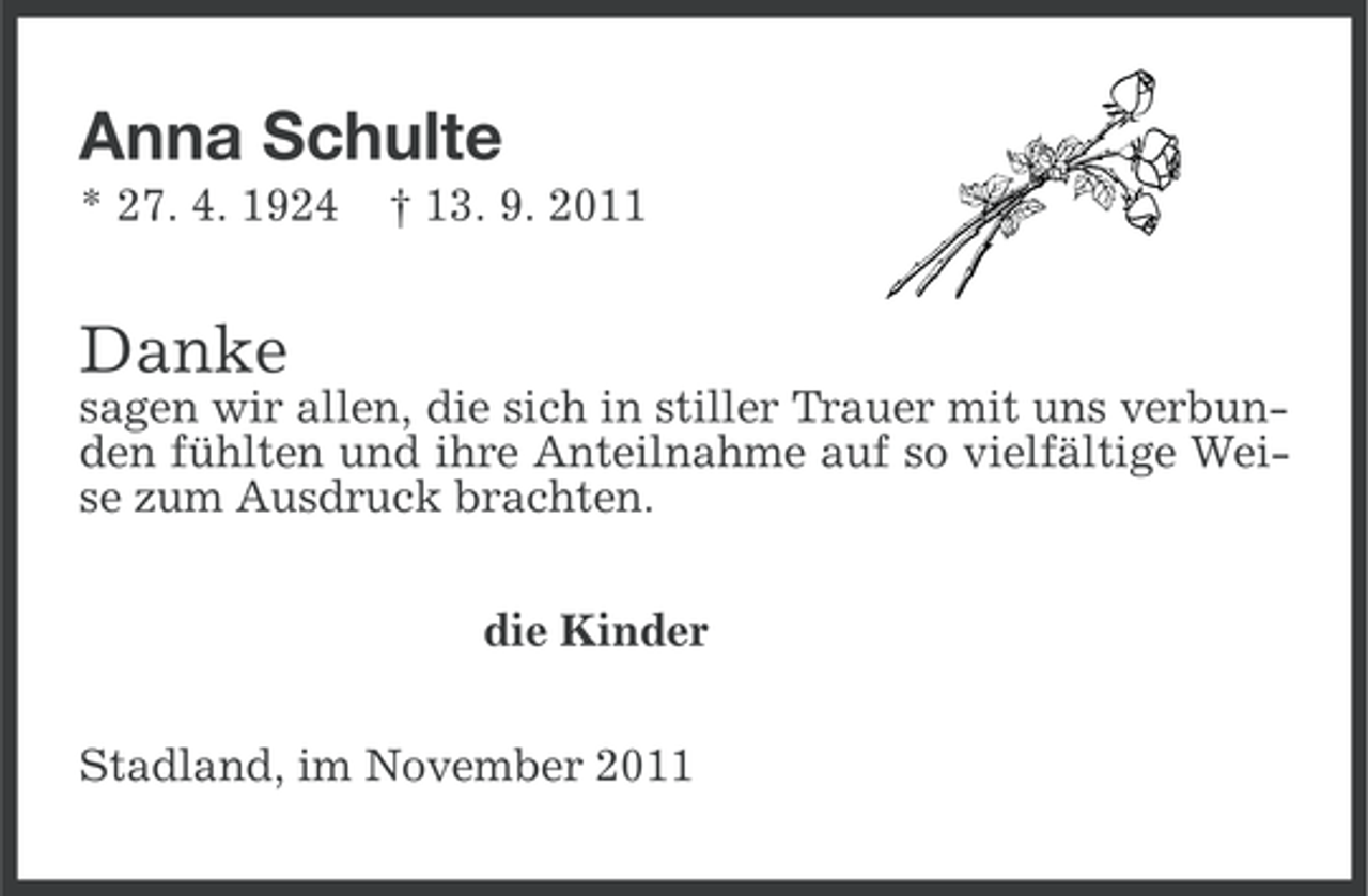 <p>Anna Schulte<br />* 27. 4. 1924</p><p>† 13. 9. 2011</p><p>Danke<br />sagen wir allen, die sich in stiller Trauer mit uns verbunden fühlten und ihre Anteilnahme auf so vielfältige Weise zum Ausdruck brachten.<br />die Kinder<br />Stadland, im November 2011</p>