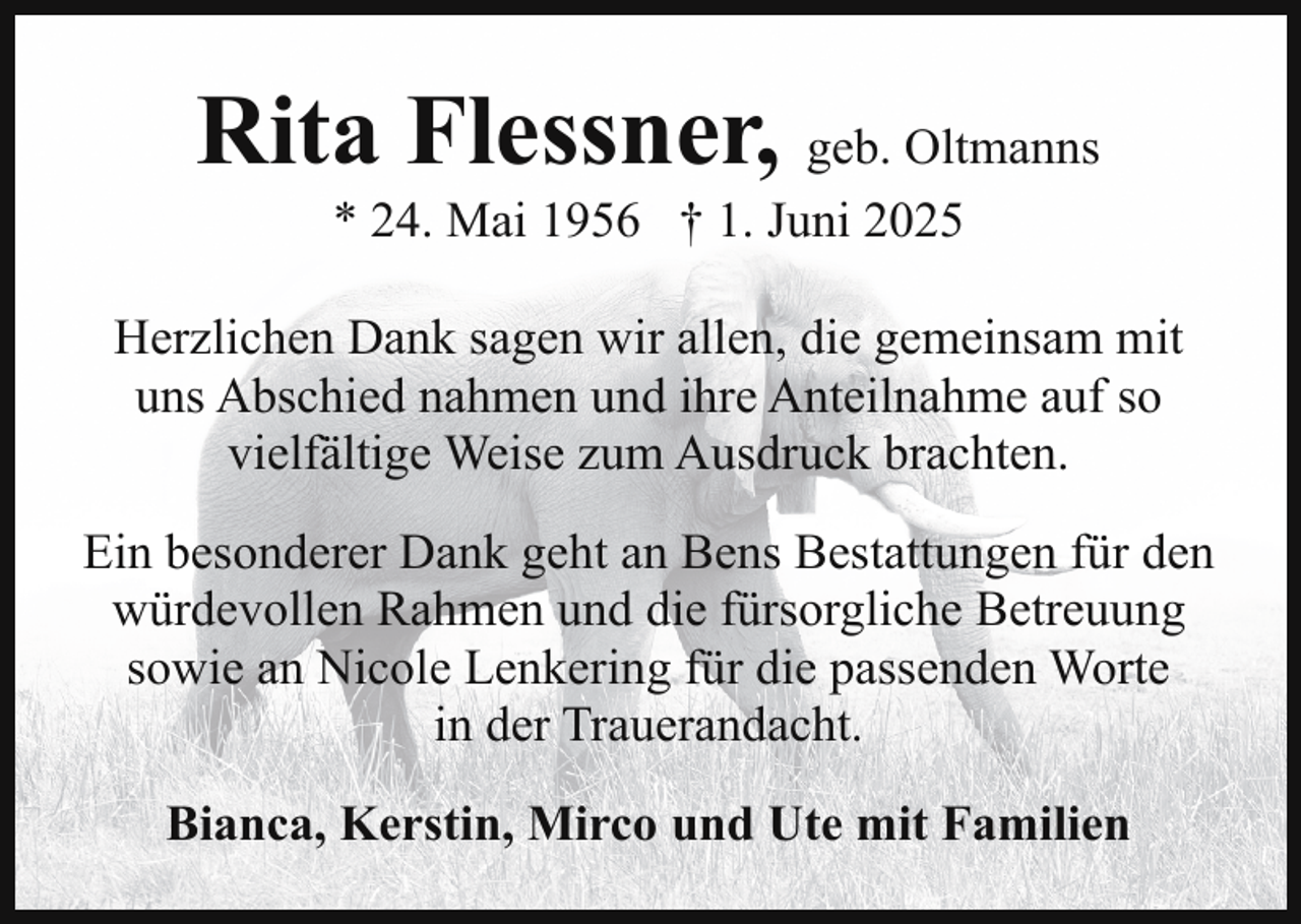 <p>Rita Flessner, geb. Oltmanns<br />* 24. Mai 1956 † 1. Juni 2025</p><p>Herzlichen Dank sagen wir allen, die gemeinsam mit<br />uns Abschied nahmen und ihre Anteilnahme auf so<br />vielfältige Weise zum Ausdruck brachten.<br />Ein besonderer Dank geht an Bens Bestattungen für den<br />würdevollen Rahmen und die fürsorgliche Betreuung<br />sowie an Nicole Lenkering für die passenden Worte<br />in der Trauerandacht.<br />Bianca, Kerstin, Mirco und Ute mit Familien</p>