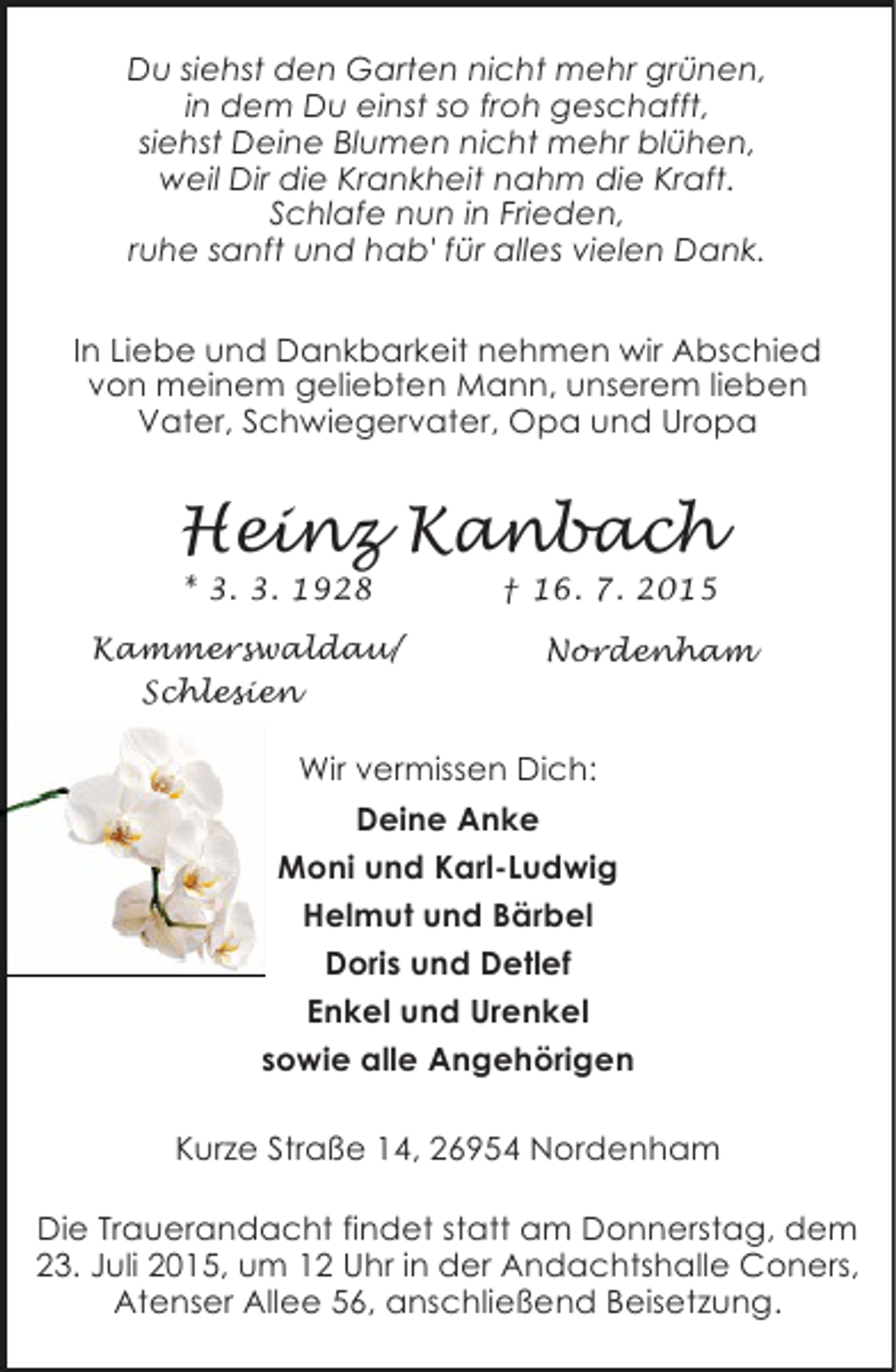 <p>Du siehst den Garten nicht mehr grünen,<br />in dem Du einst so froh geschafft,<br />siehst Deine Blumen nicht mehr blühen,<br />weil Dir die Krankheit nahm die Kraft.<br />Schlafe nun in Frieden,<br />ruhe sanft und hab' für alles vielen Dank.<br />In Liebe und Dankbarkeit nehmen wir Abschied<br />von meinem geliebten Mann, unserem lieben<br />Vater, Schwiegervater, Opa und Uropa</p><p>Heinz Kanbach<br />* 3. 3. 1928</p><p>Kammerswaldau/<br />Schlesien</p><p>† 16. 7. 2015</p><p>Nordenham</p><p>Wir vermissen Dich:<br />Deine Anke<br />Moni und Karl-Ludwig<br />Helmut und Bärbel<br />Doris und Detlef<br />Enkel und Urenkel<br />sowie alle Angehörigen<br />Kurze Straße 14, 26954 Nordenham<br />Die Trauerandacht findet statt am Donnerstag, dem<br />23. Juli 2015, um 12 Uhr in der Andachtshalle Coners,<br />Atenser Allee 56, anschließend Beisetzung.</p>