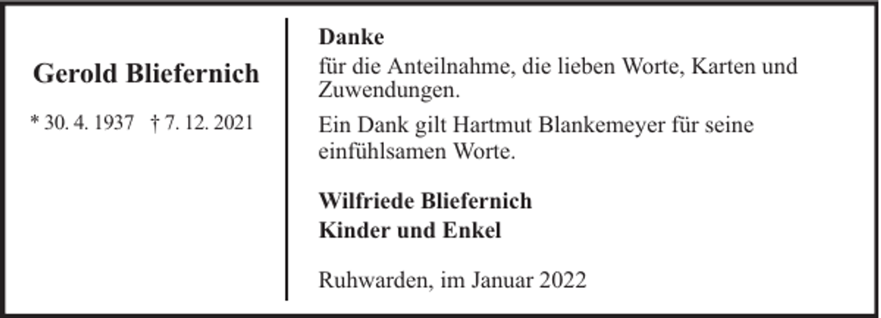 <p>Gerold Bliefernich<br />* 30. 4. 1937 † 7. 12. 2021</p><p>Danke<br />für die Anteilnahme, die lieben Worte, Karten und<br />Zuwendungen.<br />Ein Dank gilt Hartmut Blankemeyer für seine<br />einfühlsamen Worte.<br />Wilfriede Bliefernich<br />Kinder und Enkel<br />Ruhwarden, im Januar 2022</p>