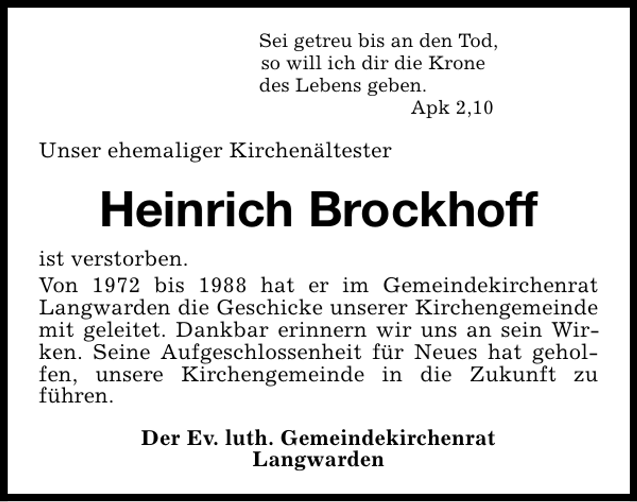 <p>Sei getreu bis an den Tod,<br />so will ich dir die Krone<br />des Lebens geben.<br />Apk 2,10</p><p>Unser ehemaliger Kirchenältester</p><p>Heinrich Brockhoff<br />ist verstorben.<br />Von 1972 bis 1988 hat er im Gemeindekirchenrat<br />Langwarden die Geschicke unserer Kirchengemeinde<br />mit geleitet. Dankbar erinnern wir uns an sein Wirken. Seine Aufgeschlossenheit für Neues hat geholfen, unsere Kirchengemeinde in die Zukunft zu<br />führen.<br />Der Ev. luth. Gemeindekirchenrat<br />Langwarden</p>