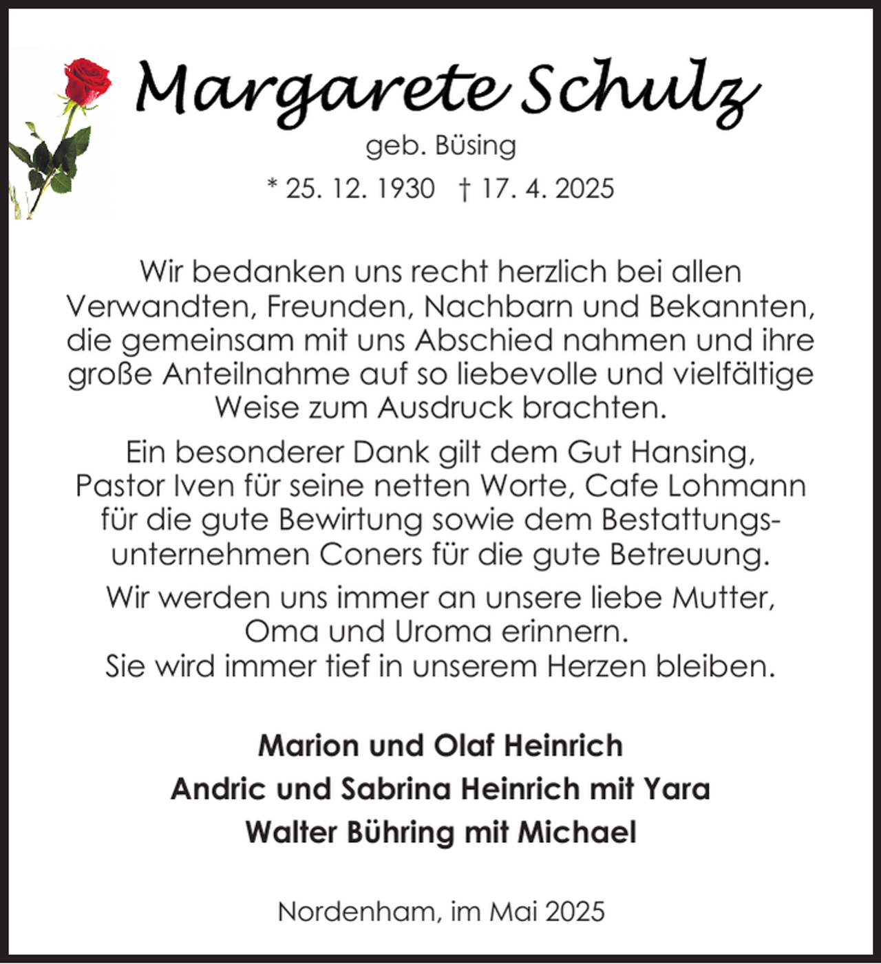 <p>geb. Büsing<br />* 25. 12. 1930 † 17. 4. 2025</p>
<p>Wir bedanken uns recht herzlich bei allen<br />Verwandten, Freunden, Nachbarn und Bekannten,<br />die gemeinsam mit uns Abschied nahmen und ihre<br />große Anteilnahme auf so liebevolle und vielfältige<br />Weise zum Ausdruck brachten.<br />Ein besonderer Dank gilt dem Gut Hansing,<br />Pastor Iven für seine netten Worte, Cafe Lohmann<br />für die gute Bewirtung sowie dem Bestattungsunternehmen Coners für die gute Betreuung.<br />Wir werden uns immer an unsere liebe Mutter,<br />Oma und Uroma erinnern.<br />Sie wird immer tief in unserem Herzen bleiben.<br />Marion und Olaf Heinrich<br />Andric und Sabrina Heinrich mit Yara<br />Walter Bühring mit Michael<br />Nordenham, im Mai 2025</p>
