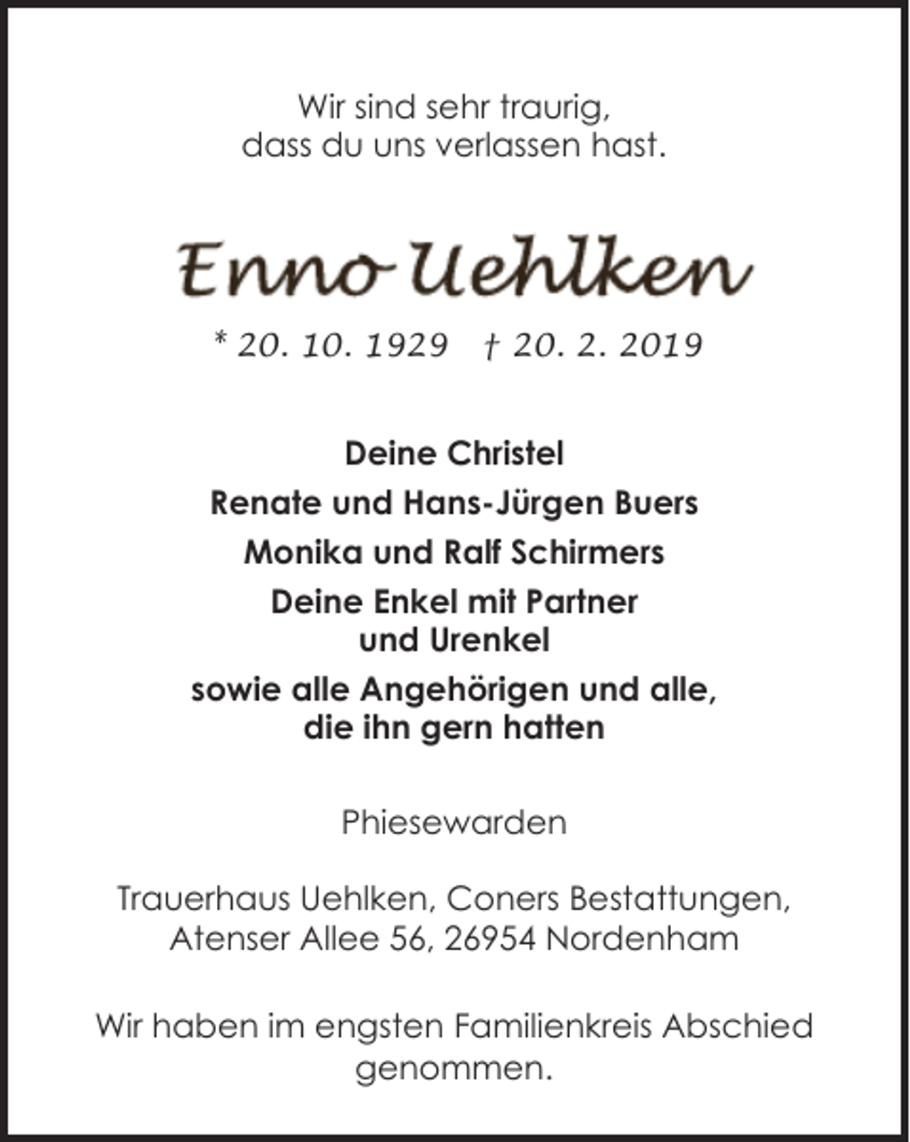 <p>Wir sind sehr traurig,<br />dass du uns verlassen hast.</p><p>* 20. 10. 1929</p><p>† 20. 2. 2019</p><p>Deine Christel<br />Renate und Hans-Jürgen Buers<br />Monika und Ralf Schirmers<br />Deine Enkel mit Partner<br />und Urenkel<br />sowie alle Angehörigen und alle,<br />die ihn gern hatten<br />Phiesewarden<br />Trauerhaus Uehlken, Coners Bestattungen,<br />Atenser Allee 56, 26954 Nordenham<br />Wir haben im engsten Familienkreis Abschied<br />genommen.</p>