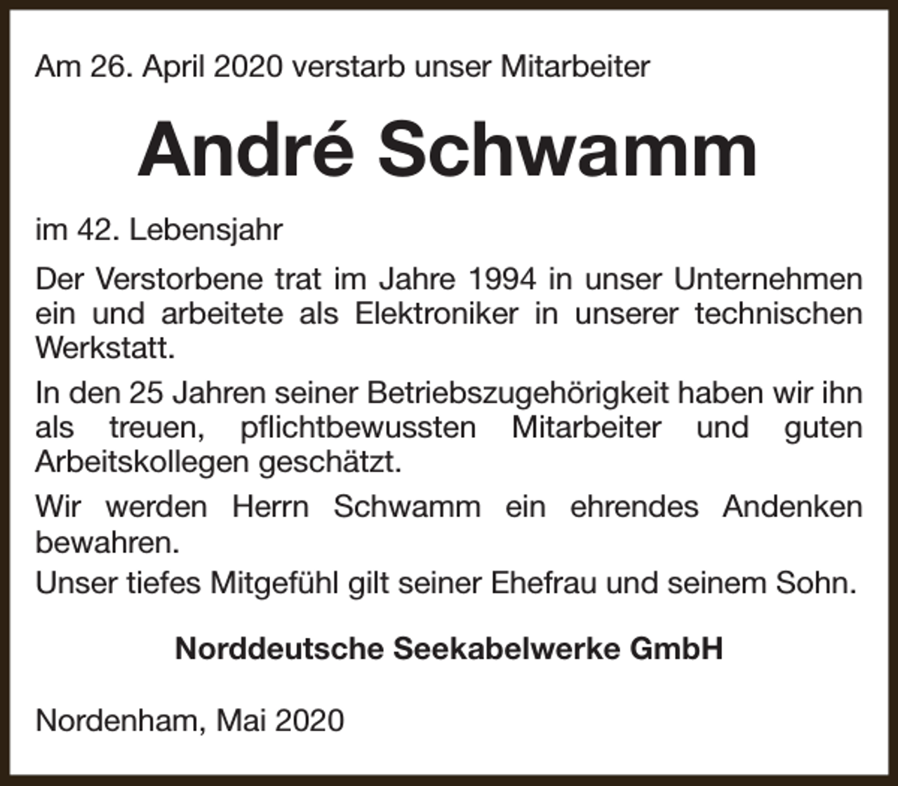 <p>Am 26. April 2020 verstarb unser Mitarbeiter</p><p>André Schwamm<br />im 42. Lebensjahr<br />Der Verstorbene trat im Jahre 1994 in unser Unternehmen<br />ein und arbeitete als Elektroniker in unserer technischen<br />Werkstatt.<br />In den 25 Jahren seiner Betriebszugehörigkeit haben wir ihn<br />als treuen, pflichtbewussten Mitarbeiter und guten<br />Arbeitskollegen geschätzt.<br />Wir werden Herrn Schwamm ein ehrendes Andenken<br />bewahren.<br />Unser tiefes Mitgefühl gilt seiner Ehefrau und seinem Sohn.<br />Norddeutsche Seekabelwerke GmbH<br />Nordenham, Mai 2020</p>