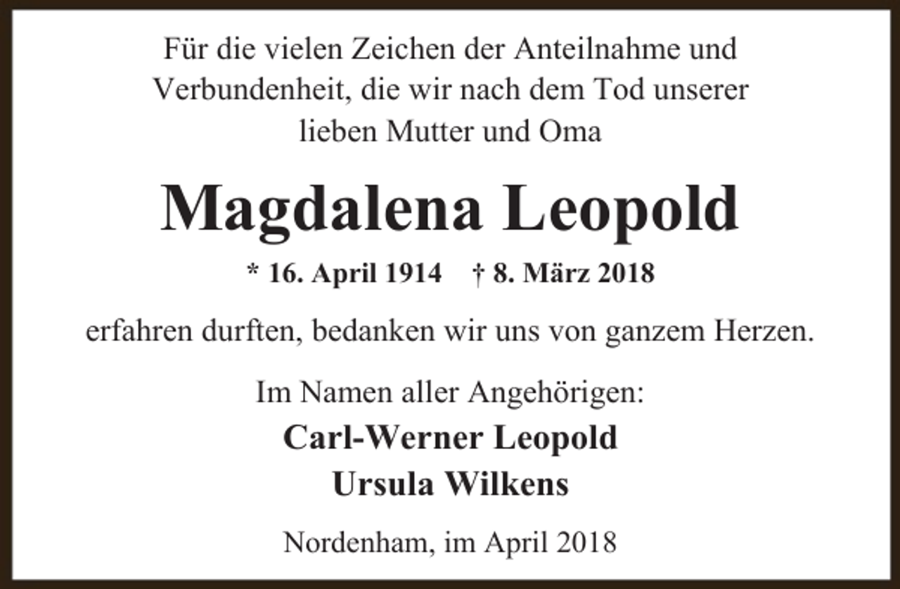 <p>Für die vielen Zeichen der Anteilnahme und<br />Verbundenheit, die wir nach dem Tod unserer<br />lieben Mutter und Oma</p><p>Magdalena Leopold<br />* 16. April 1914</p><p>† 8. März 2018</p><p>erfahren durften, bedanken wir uns von ganzem Herzen.<br />Im Namen aller Angehörigen:</p><p>Carl-Werner Leopold<br />Ursula Wilkens<br />Nordenham, im April 2018</p>