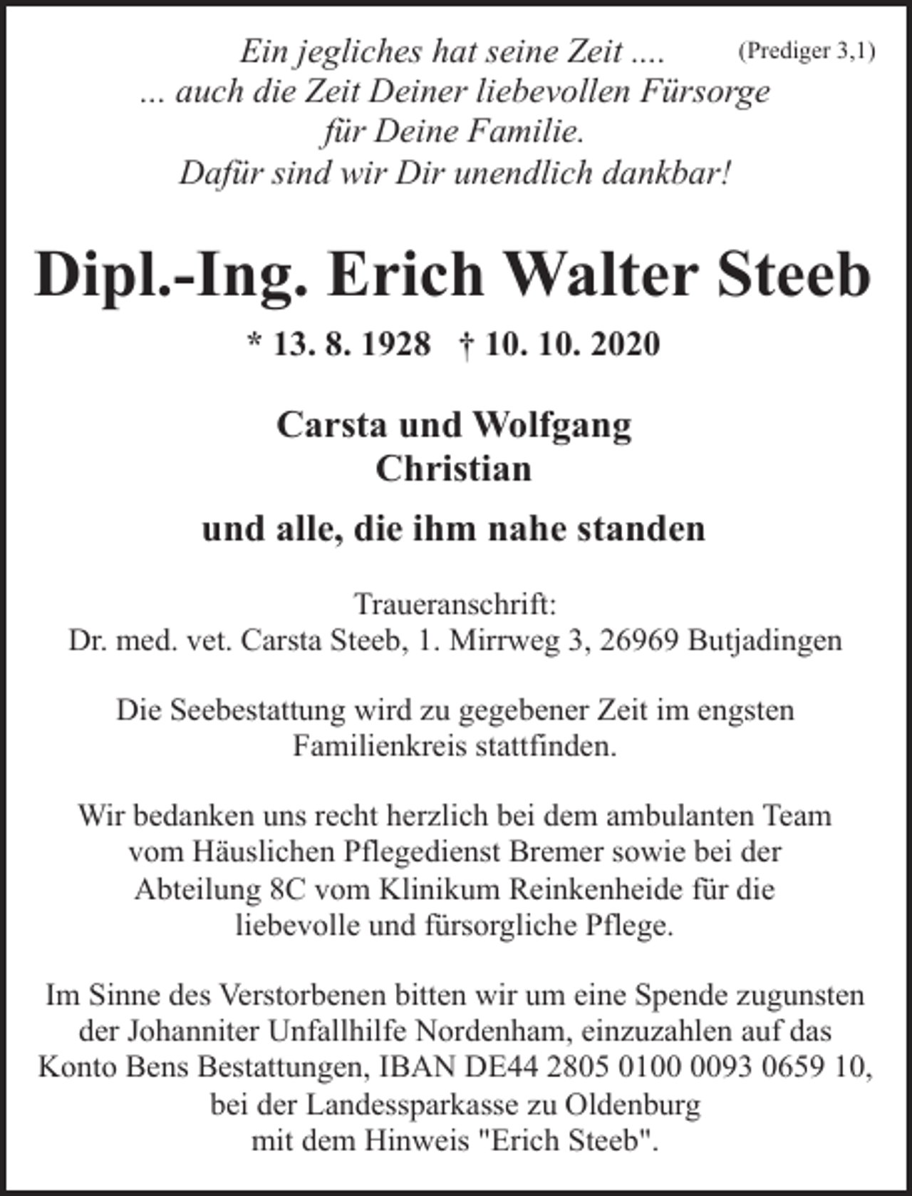 <p>(Prediger 3,1)<br />Ein jegliches hat seine Zeit ....<br />... auch die Zeit Deiner liebevollen Fürsorge<br />für Deine Familie.<br />Dafür sind wir Dir unendlich dankbar!</p><p>Dipl.-Ing. Erich Walter Steeb<br />* 13. 8. 1928 † 10. 10. 2020</p><p>Carsta und Wolfgang<br />Christian<br />und alle, die ihm nahe standen<br />Traueranschrift:<br />Dr. med. vet. Carsta Steeb, 1. Mirrweg 3, 26969 Butjadingen<br />Die Seebestattung wird zu gegebener Zeit im engsten<br />Familienkreis stattfinden.<br />Wir bedanken uns recht herzlich bei dem ambulanten Team<br />vom Häuslichen Pflegedienst Bremer sowie bei der<br />Abteilung 8C vom Klinikum Reinkenheide für die<br />liebevolle und fürsorgliche Pflege.<br />Im Sinne des Verstorbenen bitten wir um eine Spende zugunsten<br />der Johanniter Unfallhilfe Nordenham, einzuzahlen auf das<br />Konto Bens Bestattungen, IBAN DE44 2805 0193 0659 10,<br />bei der Landessparkasse zu Oldenburg<br />mit dem Hinweis "Erich Steeb".</p>