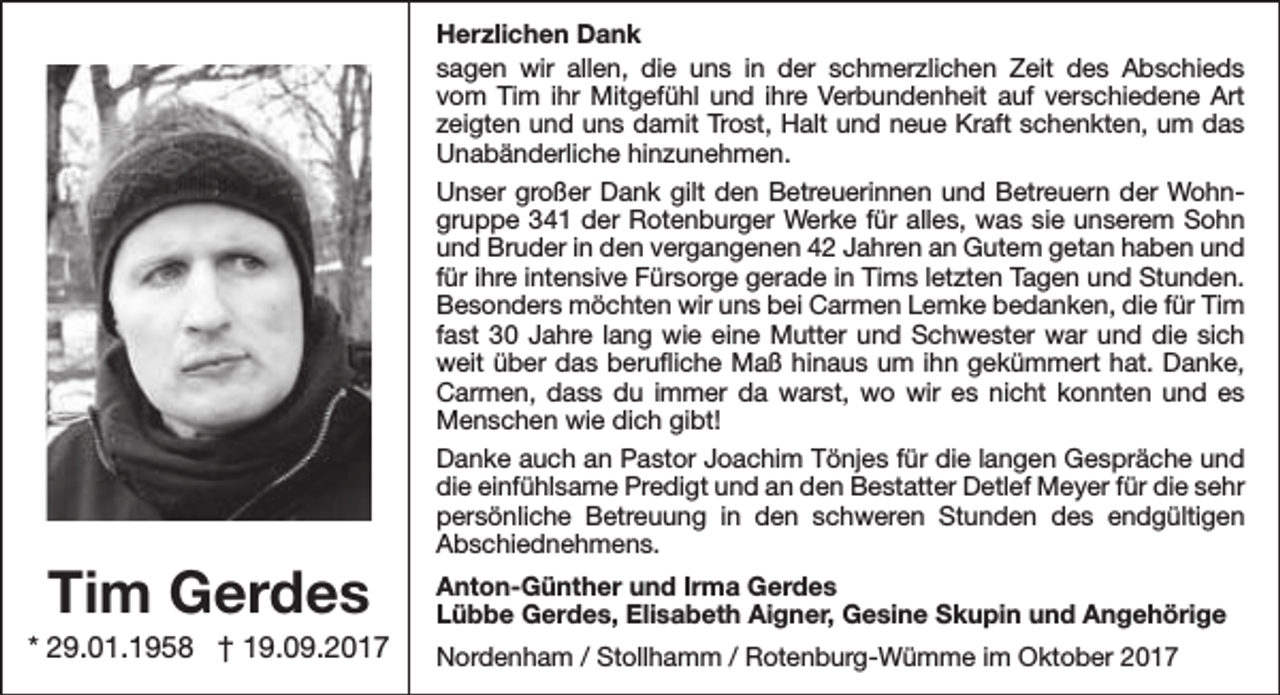 <p>Tim Gerdes</p><p>* 29.01.1958 † 19.09.2017</p><p>Herzlichen Dank<br />sagen wir allen, die uns in der schmerzlichen Zeit des Abschieds<br />vom Tim ihr Mitgefühl und ihre Verbundenheit auf verschiedene Art<br />zeigten und uns damit Trost, Halt und neue Kraft schenkten, um das<br />Unabänderliche hinzunehmen.<br />Unser großer Dank gilt den Betreuerinnen und Betreuern der Wohngruppe 341 der Rotenburger Werke für alles, was sie unserem Sohn<br />und Bruder in den vergangenen 42 Jahren an Gutem getan haben und<br />für ihre intensive Fürsorge gerade in Tims letzten Tagen und Stunden.<br />Besonders möchten wir uns bei Carmen Lemke bedanken, die für Tim<br />fast 30 Jahre lang wie eine Mutter und Schwester war und die sich<br />weit über das berufliche Maß hinaus um ihn gekümmert hat. Danke,<br />Carmen, dass du immer da warst, wo wir es nicht konnten und es<br />Menschen wie dich gibt!<br />Danke auch an Pastor Joachim Tönjes für die langen Gespräche und<br />die einfühlsame Predigt und an den Bestatter Detlef Meyer für die sehr<br />persönliche Betreuung in den schweren Stunden des endgültigen<br />Abschiednehmens.<br />Anton-Günther und Irma Gerdes<br />Lübbe Gerdes, Elisabeth Aigner, Gesine Skupin und Angehörige<br />Nordenham / Stollhamm / Rotenburg-Wümme im Oktober 2017</p>