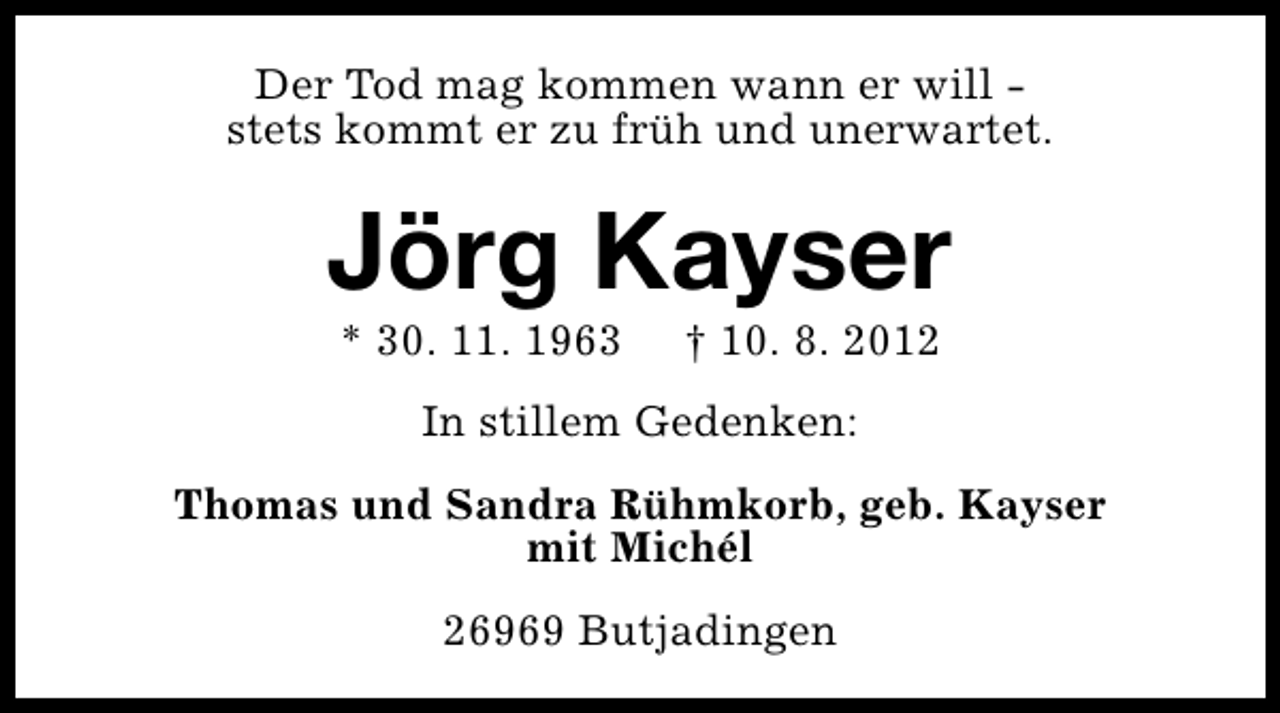 <p>Der Tod mag kommen wann er will stets kommt er zu früh und unerwartet.</p><p>Jörg Kayser<br />* 30. 11. 1963</p><p>† 10. 8. 2012</p><p>In stillem Gedenken:<br />Thomas und Sandra Rühmkorb, geb. Kayser<br />mit Michél<br />26969 Butjadingen</p>