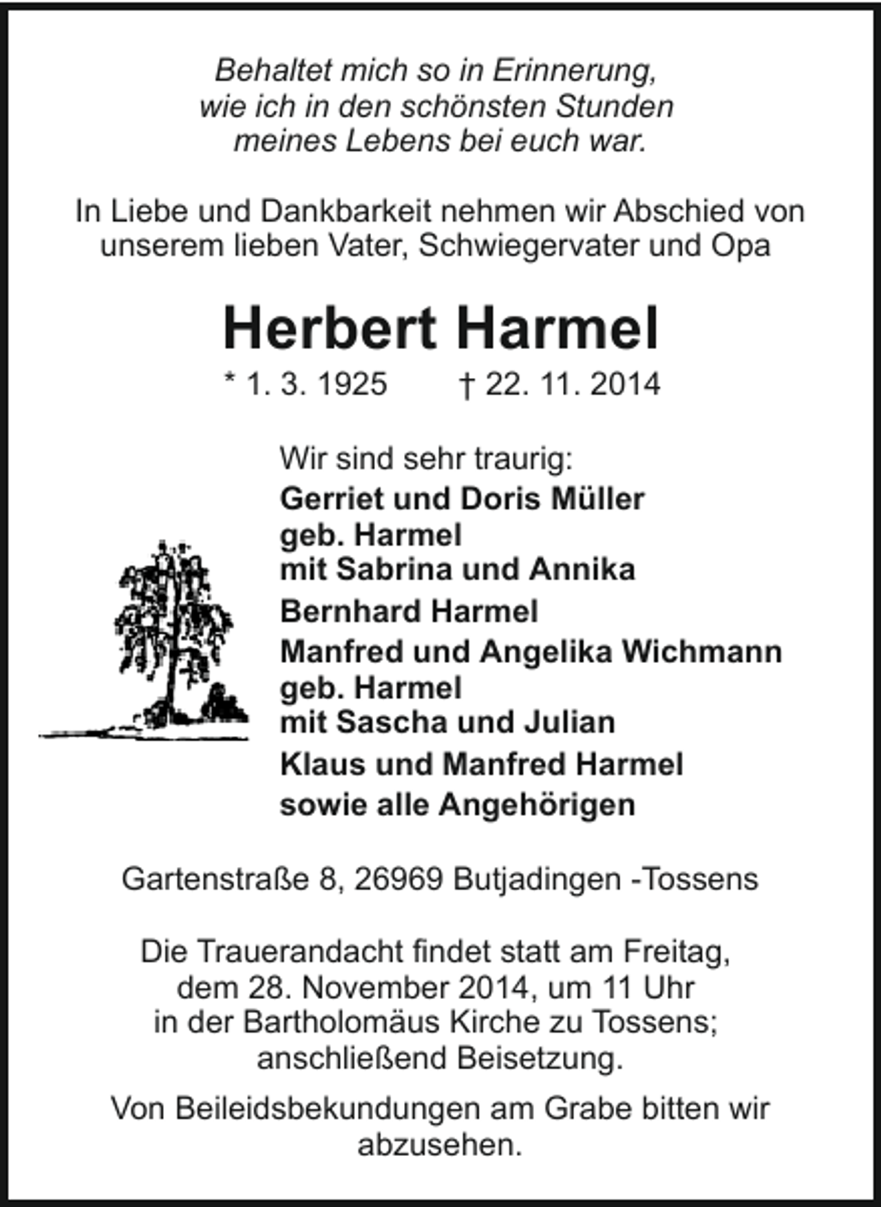 <p>Behaltet mich so in Erinnerung,<br />wie ich in den schönsten Stunden<br />meines Lebens bei euch war.<br />In Liebe und Dankbarkeit nehmen wir Abschied von<br />unserem lieben Vater, Schwiegervater und Opa</p><p>Herbert Harmel<br />* 1. 3. 1925</p><p>† 22. 11. 2014</p><p>Wir sind sehr traurig:<br />Gerriet und Doris Müller<br />geb. Harmel<br />mit Sabrina und Annika<br />Bernhard Harmel<br />Manfred und Angelika Wichmann<br />geb. Harmel<br />mit Sascha und Julian<br />Klaus und Manfred Harmel<br />sowie alle Angehörigen<br />Gartenstraße 8, 26969 Butjadingen -Tossens<br />Die Trauerandacht findet statt am Freitag,<br />dem 28. November 2014, um 11 Uhr<br />in der Bartholomäus Kirche zu Tossens;<br />anschließend Beisetzung.<br />Von Beileidsbekundungen am Grabe bitten wir<br />abzusehen.</p>
