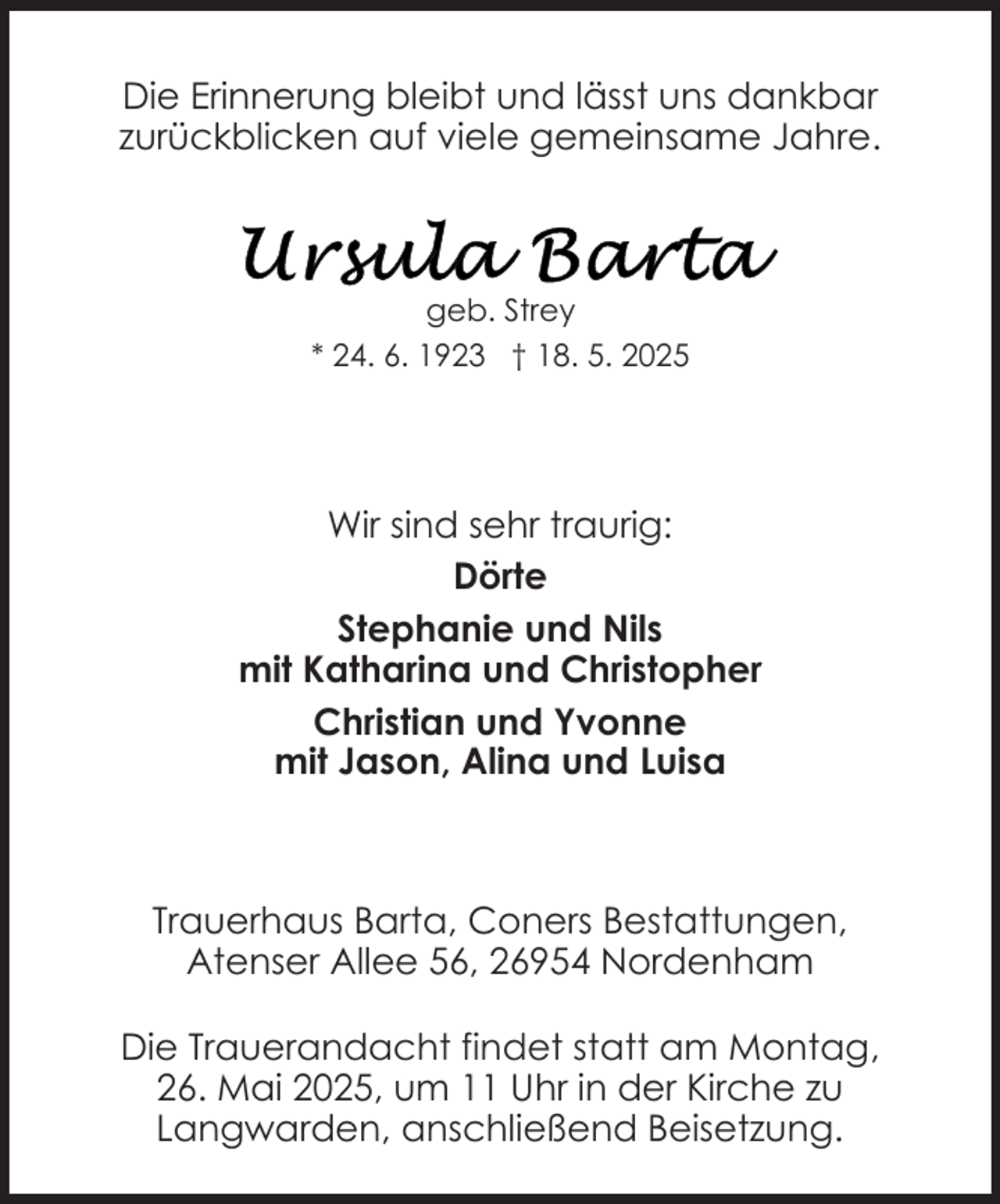 <p>Die Erinnerung bleibt und lässt uns dankbar<br />zurückblicken auf viele gemeinsame Jahre.</p>
<p>geb. Strey<br />* 24. 6. 1923 † 18. 5. 2025</p>
<p>Wir sind sehr traurig:<br />Dörte<br />Stephanie und Nils<br />mit Katharina und Christopher<br />Christian und Yvonne<br />mit Jason, Alina und Luisa</p>
<p>Trauerhaus Barta, Coners Bestattungen,<br />Atenser Allee 56, 26954 Nordenham<br />Die Trauerandacht findet statt am Montag,<br />26. Mai 2025, um 11 Uhr in der Kirche zu<br />Langwarden, anschließend Beisetzung.</p>