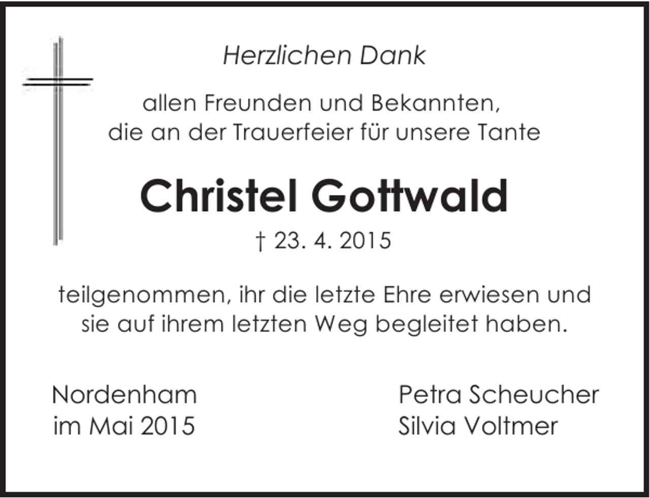 <p>Herzlichen Dank<br />allen Freunden und Bekannten,<br />die an der Trauerfeier für unsere Tante</p><p>Christel Gottwald<br />† 23. 4. 2015</p><p>teilgenommen, ihr die letzte Ehre erwiesen und<br />sie auf ihrem letzten Weg begleitet haben.</p><p>Nordenham<br />im Mai 2015</p><p>Petra Scheucher<br />Silvia Voltmer</p>