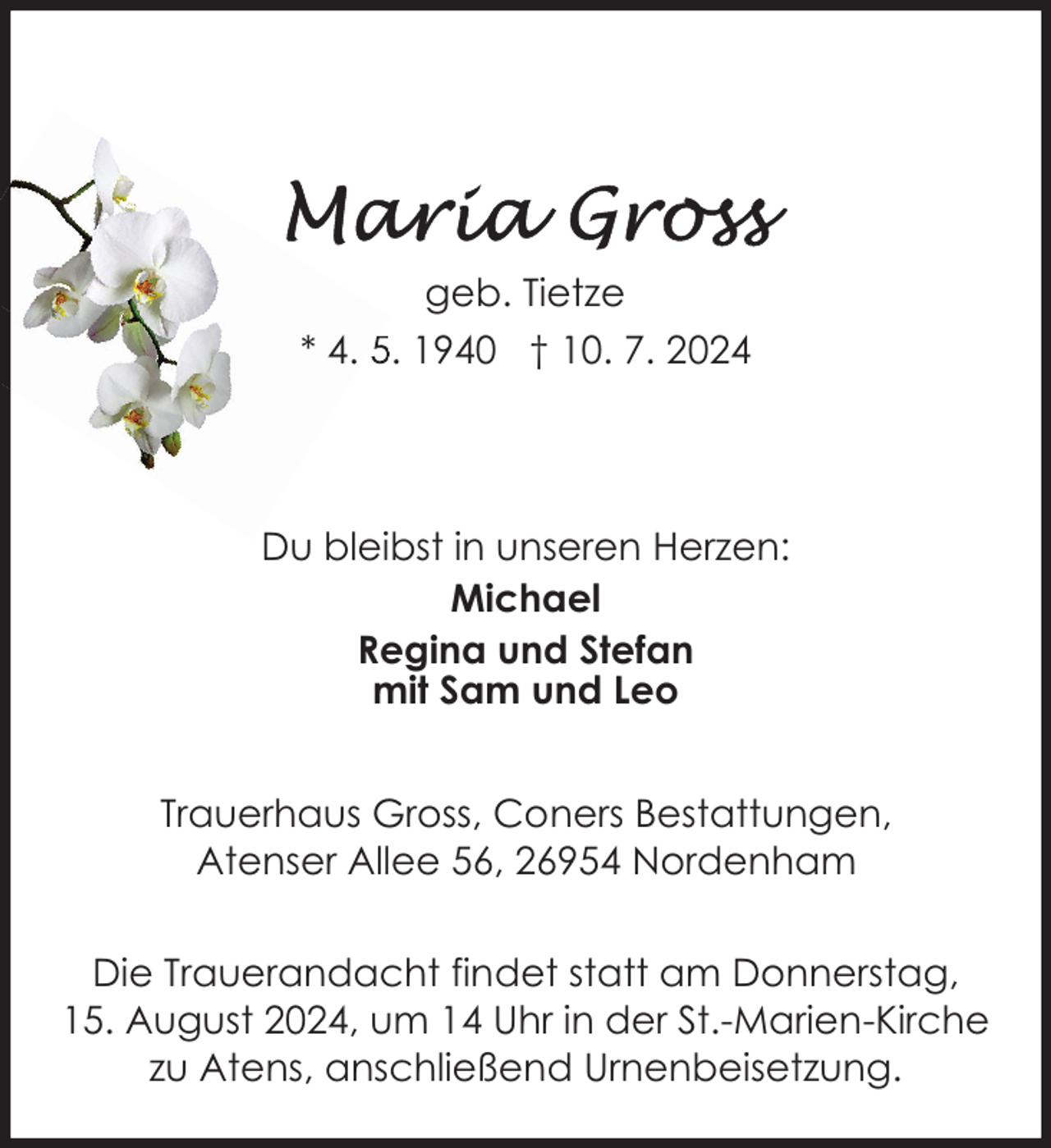 <p>geb. Tietze<br />* 4. 5. 1940 † 10. 7. 2024</p>
<p>Du bleibst in unseren Herzen:<br />Michael<br />Regina und Stefan<br />mit Sam und Leo<br />Trauerhaus Gross, Coners Bestattungen,<br />Atenser Allee 56, 26954 Nordenham<br />Die Trauerandacht findet statt am Donnerstag,<br />15. August 2024, um 14 Uhr in der St.-Marien-Kirche<br />zu Atens, anschließend Urnenbeisetzung.</p>
