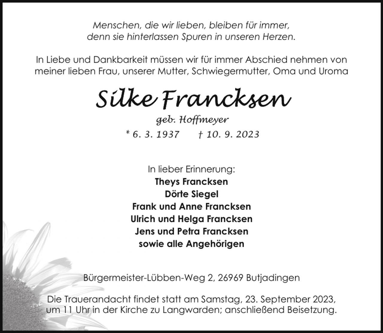 <p>Menschen, die wir lieben, bleiben für immer,<br />denn sie hinterlassen Spuren in unseren Herzen.<br />In Liebe und Dankbarkeit müssen wir für immer Abschied nehmen von<br />meiner lieben Frau, unserer Mutter, Schwiegermutter, Oma und Uroma</p><p>geb. Hoffmeyer<br />* 6. 3. 1937</p><p>† 10. 9. 2023</p><p>In lieber Erinnerung:<br />Theys Francksen<br />Dörte Siegel<br />Frank und Anne Francksen<br />Ulrich und Helga Francksen<br />Jens und Petra Francksen<br />sowie alle Angehörigen<br />Bürgermeister-Lübben-Weg 2, 26969 Butjadingen<br />Die Trauerandacht findet statt am Samstag, 23. September 2023,<br />um 11 Uhr in der Kirche zu Langwarden; anschließend Beisetzung.</p>