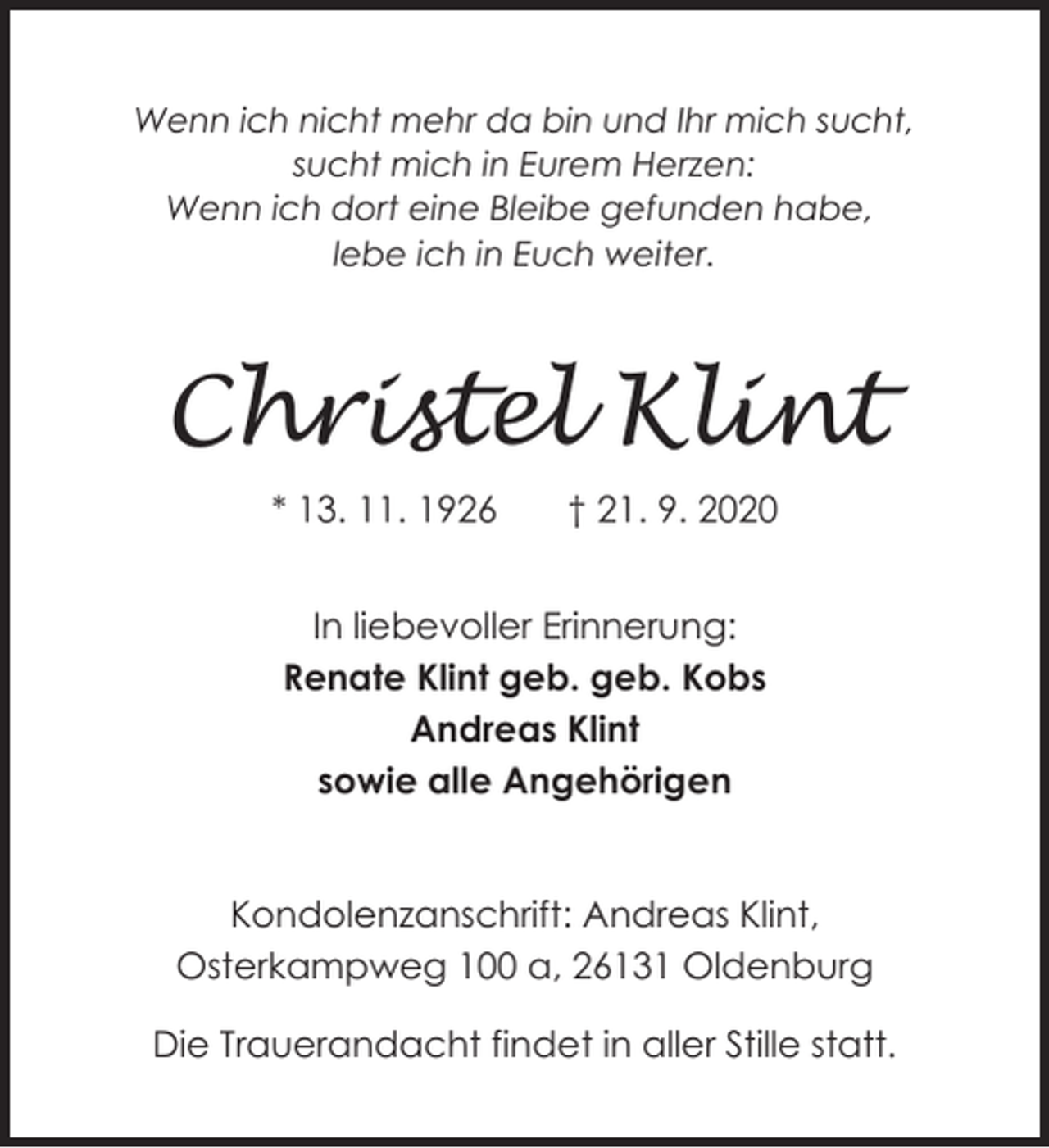 <p>Wenn ich nicht mehr da bin und Ihr mich sucht,<br />sucht mich in Eurem Herzen:<br />Wenn ich dort eine Bleibe gefunden habe,<br />lebe ich in Euch weiter.</p><p>Christel Klint<br />* 13. 11. 1926</p><p>† 21. 9. 2020</p><p>In liebevoller Erinnerung:<br />Renate Klint geb. geb. Kobs<br />Andreas Klint<br />sowie alle Angehörigen<br />Kondolenzanschrift: Andreas Klint,<br />Osterkampweg 100 a, 26131 Oldenburg<br />Die Trauerandacht findet in aller Stille statt.</p>