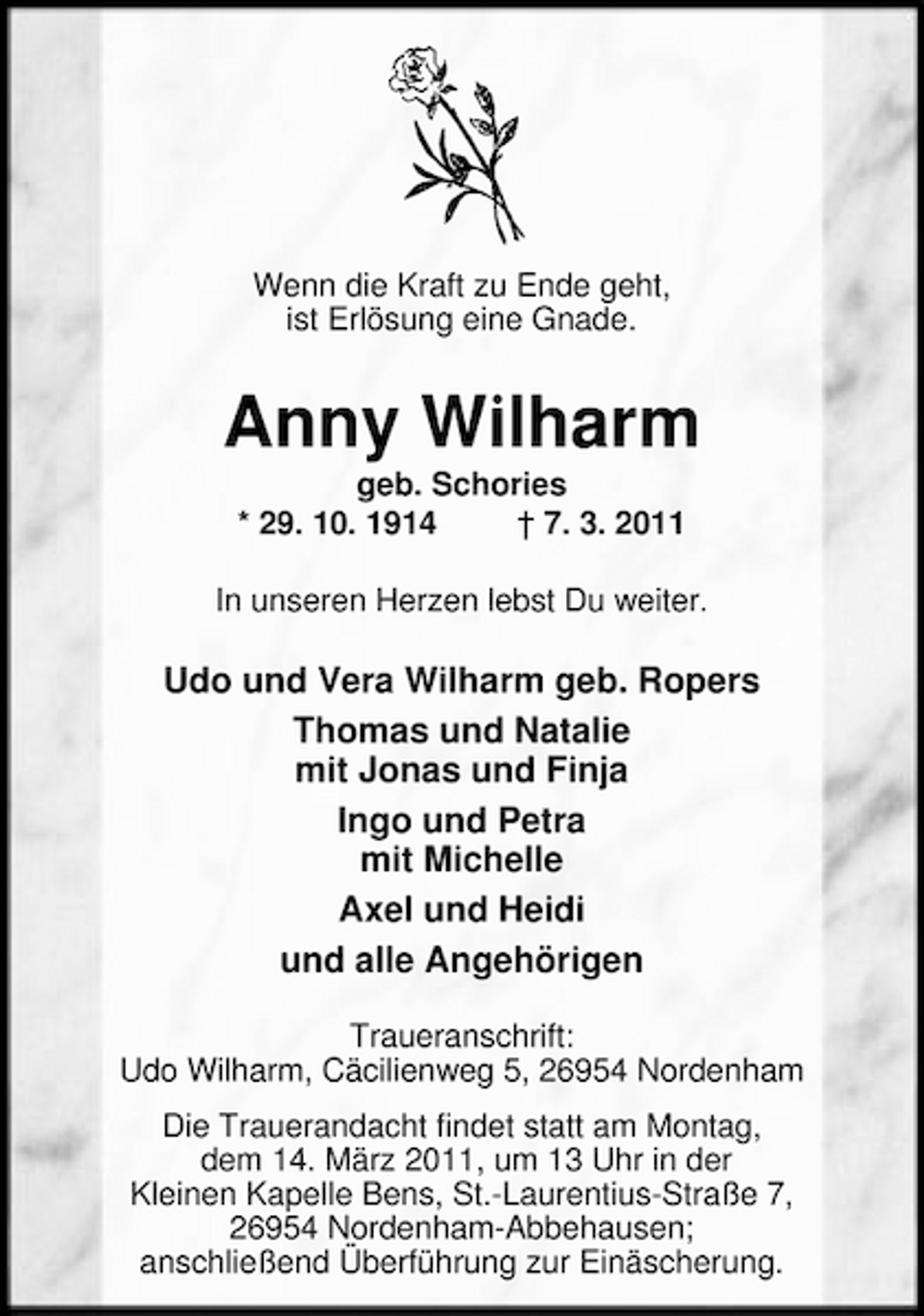 <p>Wenn die Kraft zu Ende geht, ist Erlösung eine Gnade.</p><p>Anny Wilharm<br />geb. Schories * 29. 10. 1914 † 7. 3. 2011 In unseren Herzen lebst Du weiter.</p><p>Udo und Vera Wilharm geb. Ropers Thomas und Natalie mit Jonas und Finja Ingo und Petra mit Michelle Axel und Heidi und alle Angehörigen<br />Traueranschrift: Udo Wilharm, Cäcilienweg 5, 26954 Nordenham Die Trauerandacht findet statt am Montag, dem 14. März 2011, um 13 Uhr in der Kleinen Kapelle Bens, St.-Laurentius-Straße 7, 26954 Nordenham-Abbehausen; anschließend Überführung zur Einäscherung.</p>
