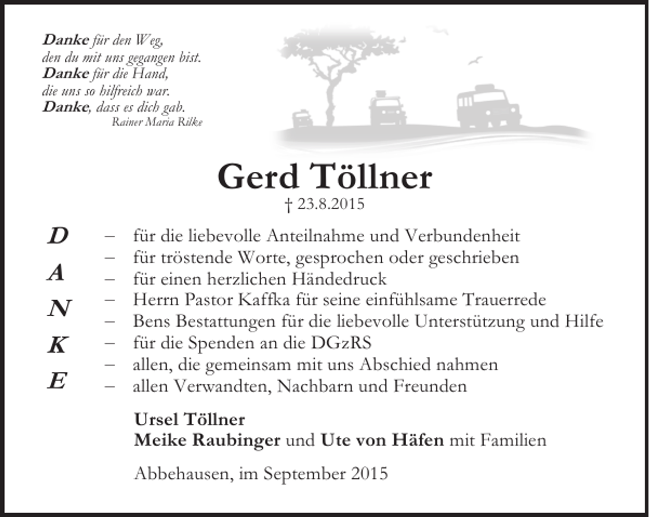<p>Danke für den Weg,</p><p>den du mit uns gegangen bist.</p><p>Danke für die Hand,</p><p>die uns so hilfreich war.</p><p>Danke, dass es dich gab.</p><p>Rainer Maria Rilke</p><p>Gerd Töllner<br />† 23.8.2015</p><p>D<br />A<br />N<br />K<br />E</p><p>–<br />–<br />–<br />–<br />–<br />–<br />–<br />–</p><p>für die liebevolle Anteilnahme und Verbundenheit<br />für tröstende Worte, gesprochen oder geschrieben<br />für einen herzlichen Händedruck<br />Herrn Pastor Kaffka für seine einfühlsame Trauerrede<br />Bens Bestattungen für die liebevolle Unterstützung und Hilfe<br />für die Spenden an die DGzRS<br />allen, die gemeinsam mit uns Abschied nahmen<br />allen Verwandten, Nachbarn und Freunden<br />Ursel Töllner<br />Meike Raubinger und Ute von Häfen mit Familien<br />Abbehausen, im September 2015</p>