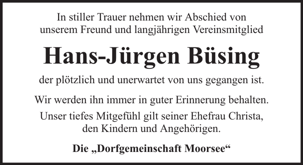 <p>In stiller Trauer nehmen wir Abschied von<br />unserem Freund und langjährigen Vereinsmitglied</p><p>Hans-Jürgen Büsing<br />der plötzlich und unerwartet von uns gegangen ist.<br />Wir werden ihn immer in guter Erinnerung behalten.<br />Unser tiefes Mitgefühl gilt seiner Ehefrau Christa,<br />den Kindern und Angehörigen.<br />Die „Dorfgemeinschaft Moorsee“</p>