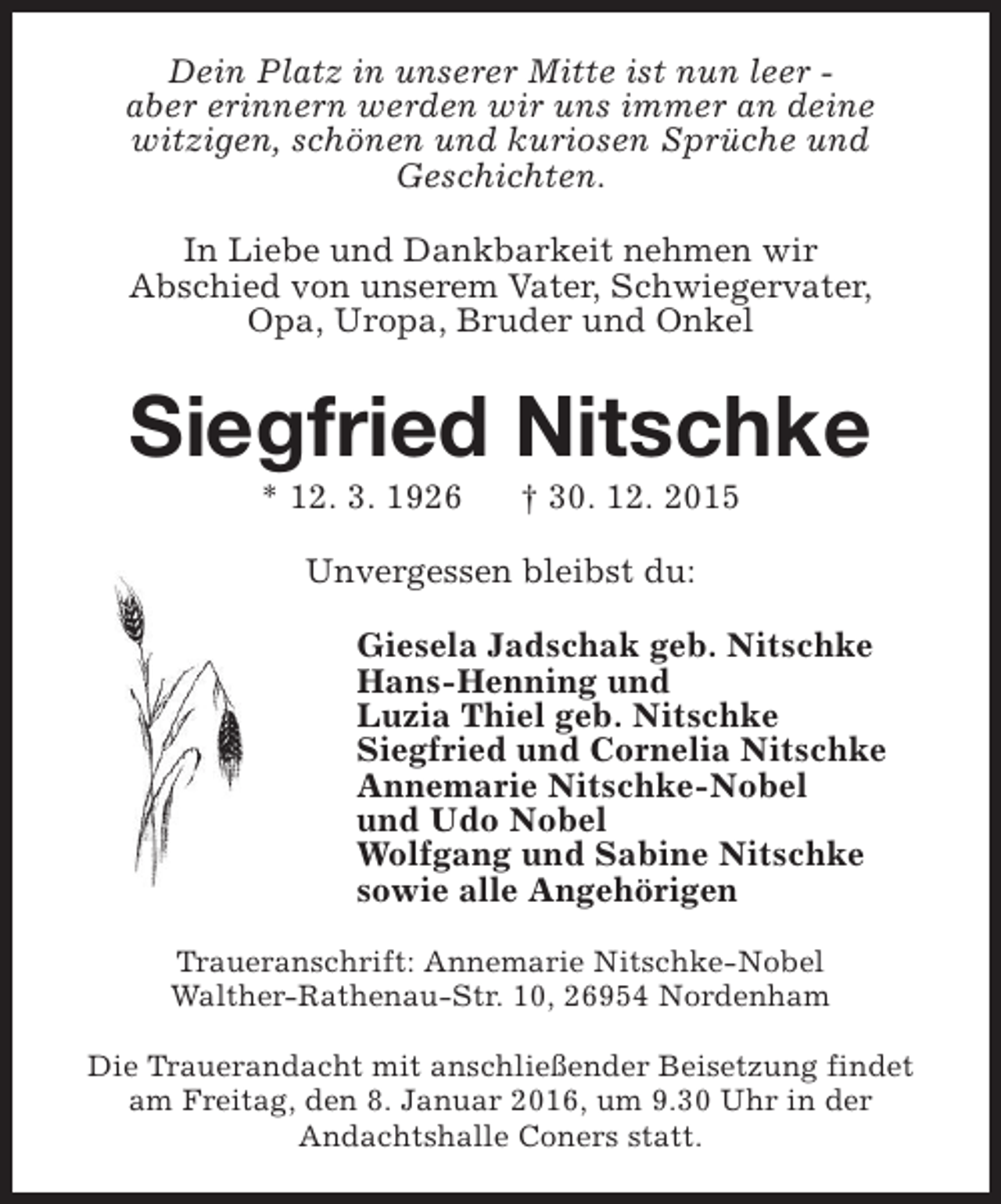 <p>Dein Platz in unserer Mitte ist nun leer aber erinnern werden wir uns immer an deine<br />witzigen, schönen und kuriosen Sprüche und<br />Geschichten.<br />In Liebe und Dankbarkeit nehmen wir<br />Abschied von unserem Vater, Schwiegervater,<br />Opa, Uropa, Bruder und Onkel</p><p>Siegfried Nitschke<br />* 12. 3. 1926</p><p>† 30. 12. 2015</p><p>Unvergessen bleibst du:<br />Giesela Jadschak geb. Nitschke<br />Hans-Henning und<br />Luzia Thiel geb. Nitschke<br />Siegfried und Cornelia Nitschke<br />Annemarie Nitschke-Nobel<br />und Udo Nobel<br />Wolfgang und Sabine Nitschke<br />sowie alle Angehörigen<br />Traueranschrift: Annemarie Nitschke-Nobel<br />Walther-Rathenau-Str. 10, 26954 Nordenham<br />Die Trauerandacht mit anschließender Beisetzung findet<br />am Freitag, den 8. Januar 2016, um 9.30 Uhr in der<br />Andachtshalle Coners statt.</p>