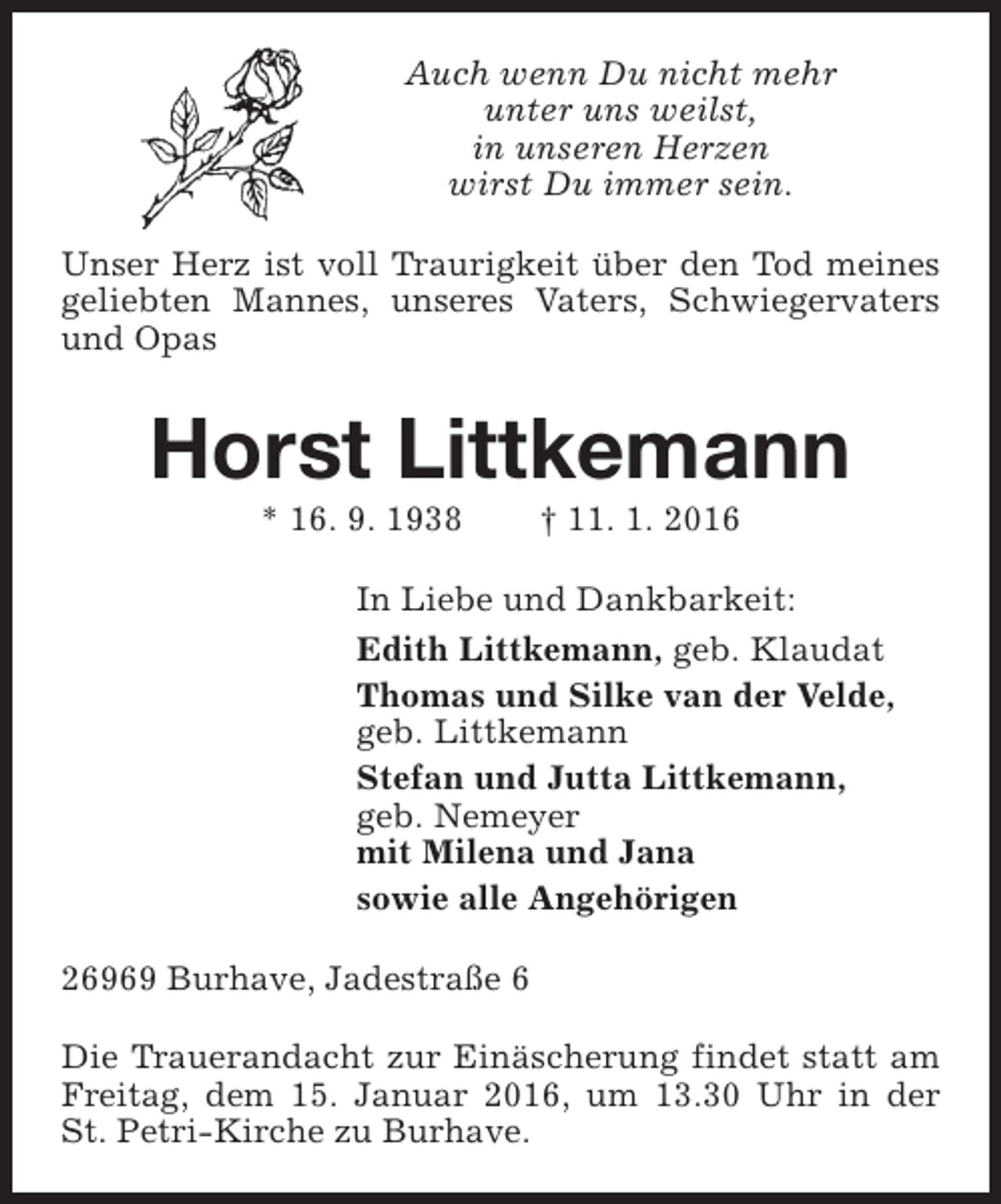 <p>Auch wenn Du nicht mehr<br />unter uns weilst,<br />in unseren Herzen<br />wirst Du immer sein.<br />Unser Herz ist voll Traurigkeit über den Tod meines<br />geliebten Mannes, unseres Vaters, Schwiegervaters<br />und Opas</p><p>Horst Littkemann<br />* 16. 9. 1938</p><p>† 11. 1. 2016</p><p>In Liebe und Dankbarkeit:<br />Edith Littkemann, geb. Klaudat<br />Thomas und Silke van der Velde,<br />geb. Littkemann<br />Stefan und Jutta Littkemann,<br />geb. Nemeyer<br />mit Milena und Jana<br />sowie alle Angehörigen<br />26969 Burhave, Jadestraße 6<br />Die Trauerandacht zur Einäscherung findet statt am<br />Freitag, dem 15. Januar 2016, um 13.30 Uhr in der<br />St. Petri-Kirche zu Burhave.</p>