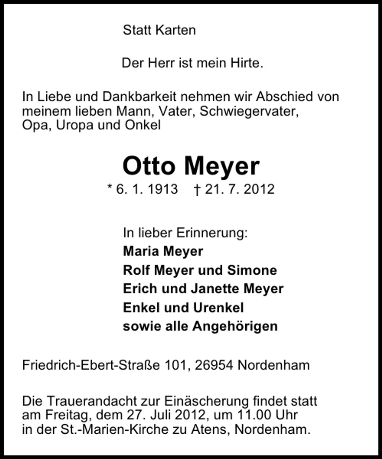 <p>Statt Karten<br />Der Herr ist mein Hirte.<br />In Liebe und Dankbarkeit nehmen wir Abschied von<br />meinem lieben Mann, Vater, Schwiegervater,<br />Opa, Uropa und Onkel</p><p>Otto Meyer</p><p>* 6. 1. 1913</p><p>† 21. 7. 2012</p><p>In lieber Erinnerung:<br />Maria Meyer<br />Rolf Meyer und Simone<br />Erich und Janette Meyer<br />Enkel und Urenkel<br />sowie alle Angehörigen<br />Friedrich-Ebert-Straße 101, 26954 Nordenham<br />Die Trauerandacht zur Einäscherung findet statt<br />am Freitag, dem 27. Juli 2012, um 11.00 Uhr<br />in der St.-Marien-Kirche zu Atens, Nordenham.</p>