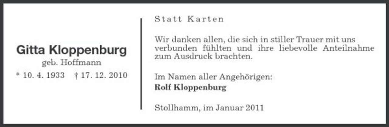 <p>Statt Karten</p><p>Gitta Kloppenburg<br />geb. Hoffmann * 10. 4. 1933 † 17. 12. 2010</p><p>Wir danken allen, die sich in stiller Trauer mit uns verbunden fühlten und ihre liebevolle Anteilnahme zum Ausdruck brachten. Im Namen aller Angehörigen: Rolf Kloppenburg Stollhamm, im Januar 2011</p>