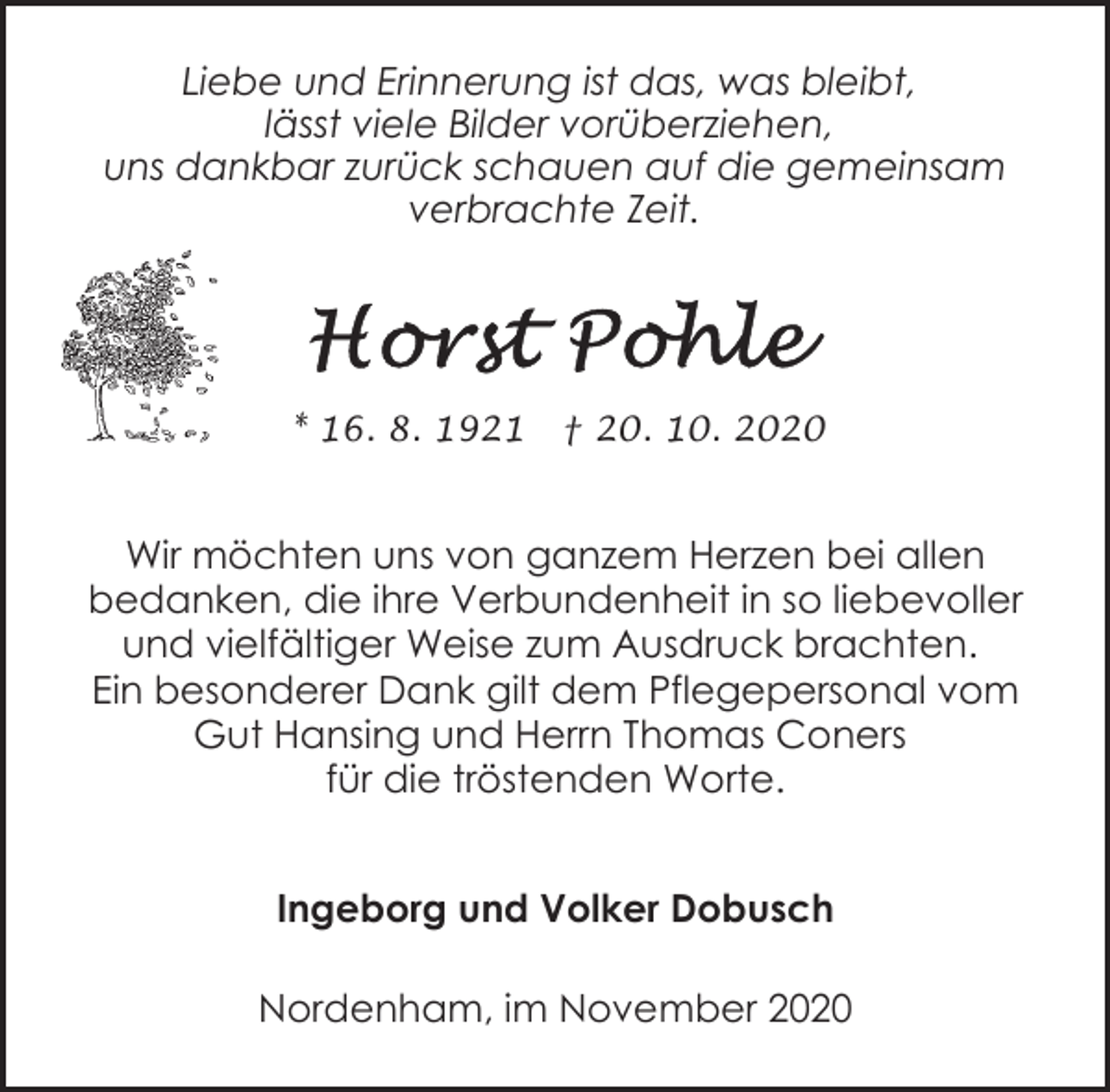 <p>Liebe und Erinnerung ist das, was bleibt,<br />lässt viele Bilder vorüberziehen,<br />uns dankbar zurück schauen auf die gemeinsam<br />verbrachte Zeit.</p><p>* 16. 8. 1921</p><p>† 20. 10. 2020</p><p>Wir möchten uns von ganzem Herzen bei allen<br />bedanken, die ihre Verbundenheit in so liebevoller<br />und vielfältiger Weise zum Ausdruck brachten.<br />Ein besonderer Dank gilt dem Pflegepersonal vom<br />Gut Hansing und Herrn Thomas Coners<br />für die tröstenden Worte.<br />Ingeborg und Volker Dobusch<br />Nordenham, im November 2020</p>