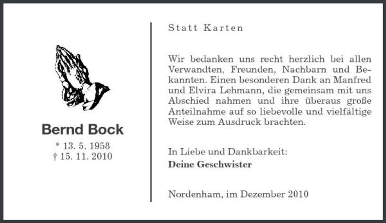 <p>Statt Karten Wir bedanken uns recht herzlich bei allen Verwandten, Freunden, Nachbarn und Bekannten. Einen besonderen Dank an Manfred und Elvira Lehmann, die gemeinsam mit uns Abschied nahmen und ihre überaus große Anteilnahme auf so liebevolle und vielfältige Weise zum Ausdruck brachten. In Liebe und Dankbarkeit: Deine Geschwister Nordenham, im Dezember 2010</p><p>Bernd Bock<br />* 13. 5. 1958 † 15. 11. 2010</p>